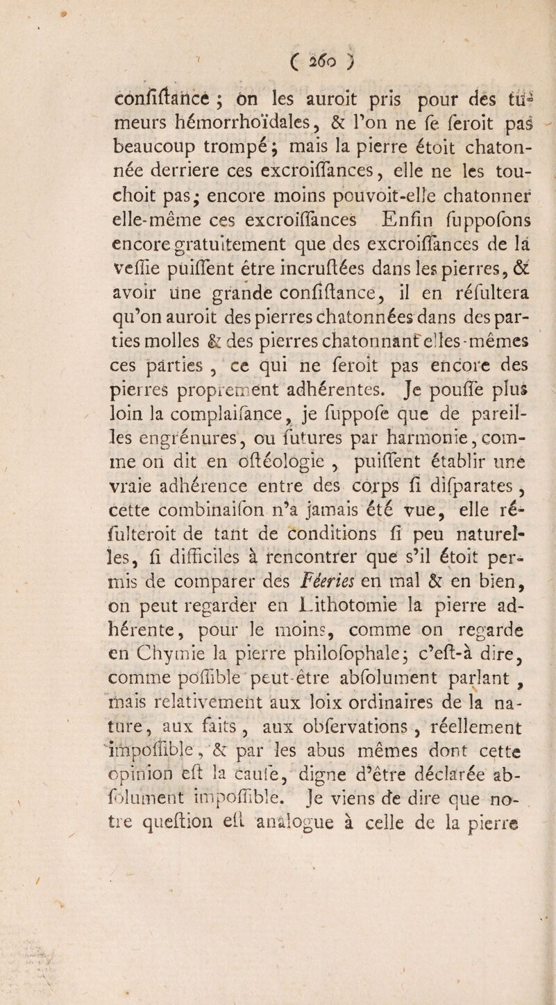 confiftance ; ôn les auroit pris pour des tu» meurs hémorrhoïdales, & Ton ne fe feroit pas beaucoup trompé ; mais la pierre étoit chaton- née derrière ces excroiffances , elle ne les tou- choit pas; encore moins pouvoit-elle chatonner elle-même ces excroifîànces Enfin fuppofons encore gratuitement que des excroiffances de la veffie puiffent être incruftées dans les pierres, & avoir une grande confiftance, il en réfultera qu’on auroit des pierres chatonnées dans des par¬ ties molles & des pierres chatonnanf elles mêmes ces parties , ce qui ne feroit pas encore des pierres proprement adhérentes. Je pouffe plus loin la complaifance ? je fuppofe que de pareil¬ les engrénures, ou futures par harmonie,com¬ me on dit en oftéologie , puiffent établir une vraie adhérence entre des corps fi difparates, cette combinaifon n’a jamais été vue, elle ré- fulteroit de tant de conditions fi peu naturel¬ les, fi difficiles à rencontrer que s’il étoit per¬ mis de comparer des Féeries en mal & en bien, on peut regarder en Lithotomie la pierre ad¬ hérente, pour le moins, comme on regarde en Chymie la pierre philofophale; c’efi-à dire, comme pdffibîe peut-être abfolument parlant , mais relativement aux loix ordinaires de la na¬ ture, aux faits, aux obfervations , réellement împolfibîe, & par les abus mêmes dont cette opinion eft la caufe, digne d’être déclarée ab- fdûment iuipoffible. Je viens de dire que no¬ tre queftion eft analogue à celle de la pierre