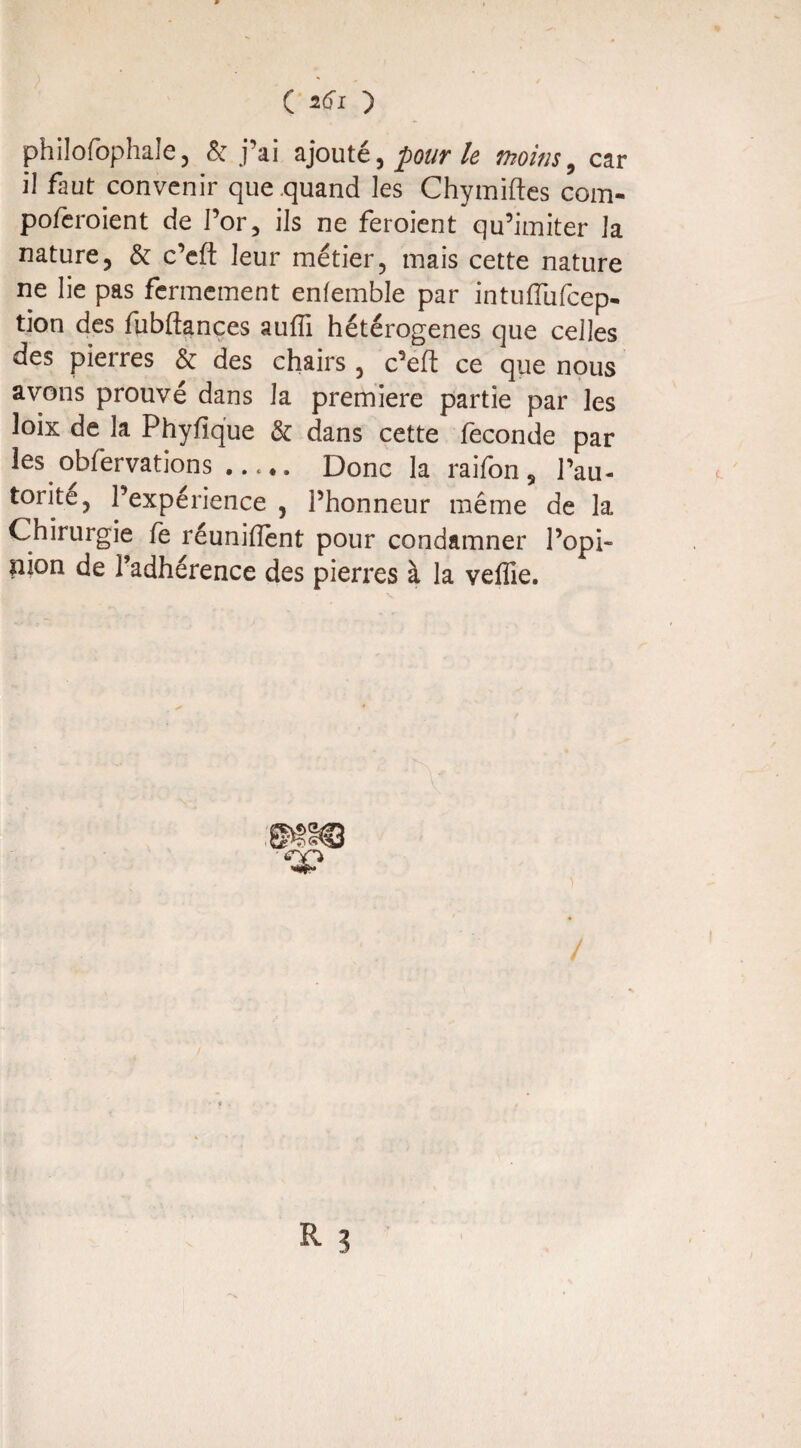 C atfi ) philofophale, & j’ai ajouté, pour le thoins , car il faut convenir que quand les Chymiftes com- poieroient de l’or, ils ne feroient qu’imiter la nature, & c’efl: leur métier, mais cette nature ne lie pas fermement enfemble par intufïïifcep- tion des fubflances suffi hétérogènes que celles des pierres & des chairs , c’efl: ce que nous avons prouvé dans la première partie par les loix de la Phyfique & dans cette fécondé par les obfervations ..... Donc la raifon, l’au¬ torité, l’expérience , l’honneur même de la Chirurgie fe réunifient pour condamner l’opi¬ nion de l’adhérence des pierres à la veffie.