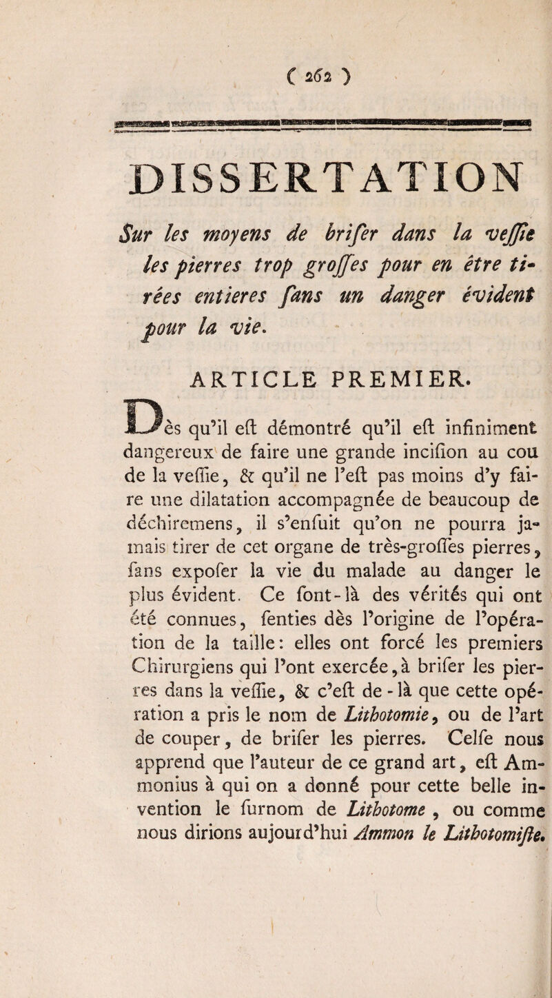 DISSERTATION Sur les moyens de brifer dans la vejjîe les pierres trop grojfes pour en être ti¬ rées entières fans un danger évident pour la vie. ARTICLE PREMIER. D ès qu’il eft démontré qu’il eft infiniment dangereux de faire une grande incifion au cou de la veffie, & qu’il ne l’eft pas moins d’y fai¬ re mie dilatation accompagnée de beaucoup de déchiremens, il s’enfuit qu’on ne pourra ja« mais tirer de cet organe de très-groffes pierres , fans expofer la vie du malade au danger le plus évident. Ce font-là des vérités qui ont été connues, fenties dès l’origine de l’opéra¬ tion de la taille: elles ont forcé les premiers Chirurgiens qui l’ont exercée,à brifer les pier¬ res dans la veffie, & c’eft de - là que cette opé¬ ration a pris le nom de Lithotomie, ou de l’art de couper, de brifer les pierres* Celfe nous apprend que l’auteur de ce grand art, eft Am- monius à qui on a donné pour cette belle in¬ vention le furnom de Lithotome , ou comme nous dirions aujourd’hui Ammon le Lithotomifte•
