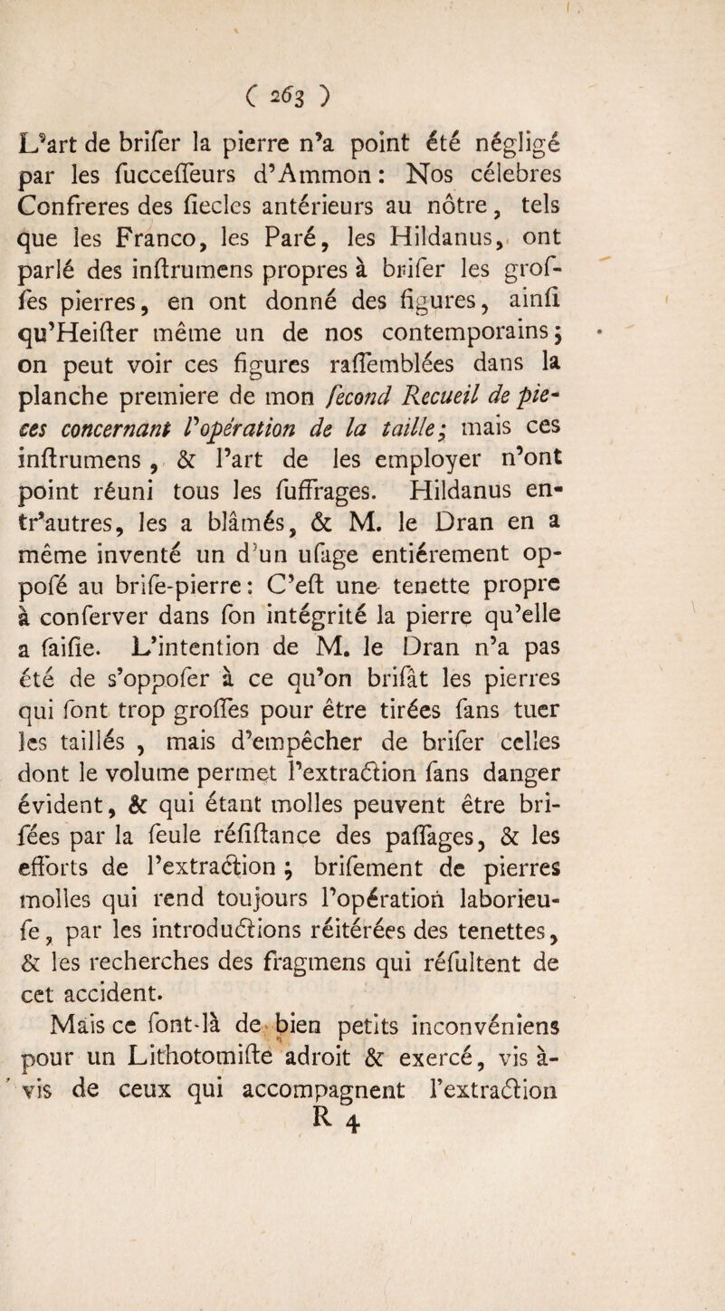 Uart de brifer la pierre n’a point été négligé par les fucceffeurs d’Ammon : Nos célébrés Confrères des fiecles antérieurs au nôtre, tels que les Franco, les Paré, les Hildanus, ont parlé des inftrumens propres à brifer les grof- fes pierres, en ont donné des figures, ainfi qu’Heifter même un de nos contemporains ; on peut voir ces figures raflemblées dans la planche première de mon fécond Recueil de piè¬ ces concernant P opération de la taille; mais ces inftrumens , & Part de les employer n’ont point réuni tous les fuffrages. Hildanus en- tr’autres, les a blâmés, & M. le Dran en a même inventé un d5un ufage entièrement op- pofé au brife-pierre : C’eft uno tenette propre à conferver dans fon intégrité la pierre qu’elle a faifie. L’intention de M. le Dran n’a pas été de s’oppofer à ce qu’on brifât les pierres qui font trop groffes pour être tirées fans tuer les taillés , mais d’empêcher de brifer celles dont le volume permet l’extra&ion fans danger évident, & qui étant molles peuvent être bri- fées par la feule réfiftance des paflages, & les efforts de l’extraction ; brifement de pierres molles qui rend toujours l’opération laborieu- fe, par les introductions réitérées des tenettes, & les recherches des fragmens qui réfultent de cet accident. Mais ce font-là de bien petits inconvéniens pour un Lithotomifte adroit & exercé, vis à- vis de ceux qui accompagnent rextraétion R 4
