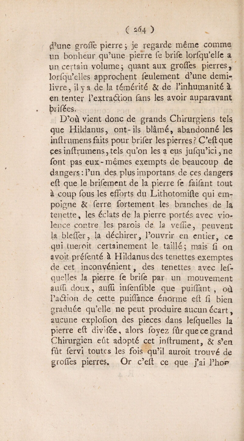 d'iine grofle pierre ; je regarde même comme un bonheur qu’une pierre fe brife lorfqu’elle a un certain volume, quant aux greffes pierres, lorfqu’elles approchent feulement d’une demi- livre « il y a de la témérité & de l’inhumanité à çn tenter Pextradâon fans les avoir auparavant biffées. D’où vient donc de grands Chirurgiens tels que Hildanus, ont-ils blâmé, abandonné les inftrutnens faits pour brifer les pierres P C’eftque çes inftrumens, tels qu’on les a eus jufqu’ici, ne font pas eux-mêmes exempts de beaucoup de dangers : Pun des plus importans de ces dangers eft que le brifement de la pierre fe faifant tout à coup fous les efforts du Lithotomifte qui em¬ poigne & ferre fortement les branches de la tenette, les éclats de la pierre portés avec vio¬ lence contre les parois de la veffie? peuvent la bleffer, la déchirer, l’ouvrir en entier, ce qui tueroit certainement le taillé; mais fi on avoit préfenté à Hildanusdes tenettes exemptes de cet inconvénient, des tenettes avec lef- quelles la pierre fe brife par un mouvement auffi doux, auffi infenfible que puiffmt , où Paâion de cette puiffance énorme eft fi bien graduée qu’elle ne peut produire aucun écart, aucune explofion des pièces dans lefquelles la pierre eft divifée, alors foyez fûr que ce grand Chirurgien eût adopté cet inftrument, & s’en fût fervi toutes les fois qu’il auroit trouvé de greffes pierres. Or c’eft ce que j’ai l’hop