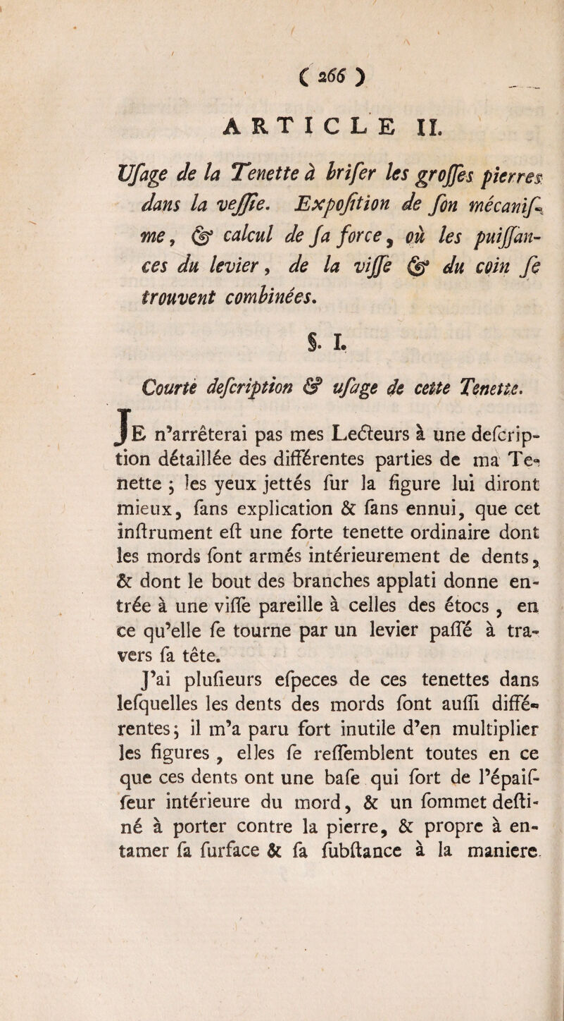 ( 255 ) ARTICLE IL Ufage de la Tenette à brifer les grojjes pierres dans la vejjîe. Expojïtion de fon mécanifi me, Ob’ calcul de fa force, où les puiffan- ces du levier, de la viffe du coin fi trouvent combinées. §. I. Courte defcription & ufage de cette Tenette. Je n’arrêterai pas mes Leéïeurs à une defcrip¬ tion détaillée des différentes parties de ma Te¬ nette j les yeux jettés fur la figure lui diront mieux, fans explication & fans ennui, que cet infirmaient efb une forte tenette ordinaire dont les mords font armés intérieurement de dents, & dont le bout des branches applati donne en¬ trée à une vifie pareille à celles des étocs , en ce qu’elle fe tourne par un levier paffé à tra¬ vers fa tête. J’ai plufieurs efpeces de ces tenettes dans îefquelles les dents des mords font auffi diffé-» rentes; il m’a paru fort inutile d’en multiplier les figures , elles fe reflemblent toutes en ce que ces dents ont une bafe qui fort de l’épaif- feur intérieure du mord, & un fommet defti- né à porter contre la pierre, & propre à en¬ tamer fa furface & fa fubftance à la maniéré