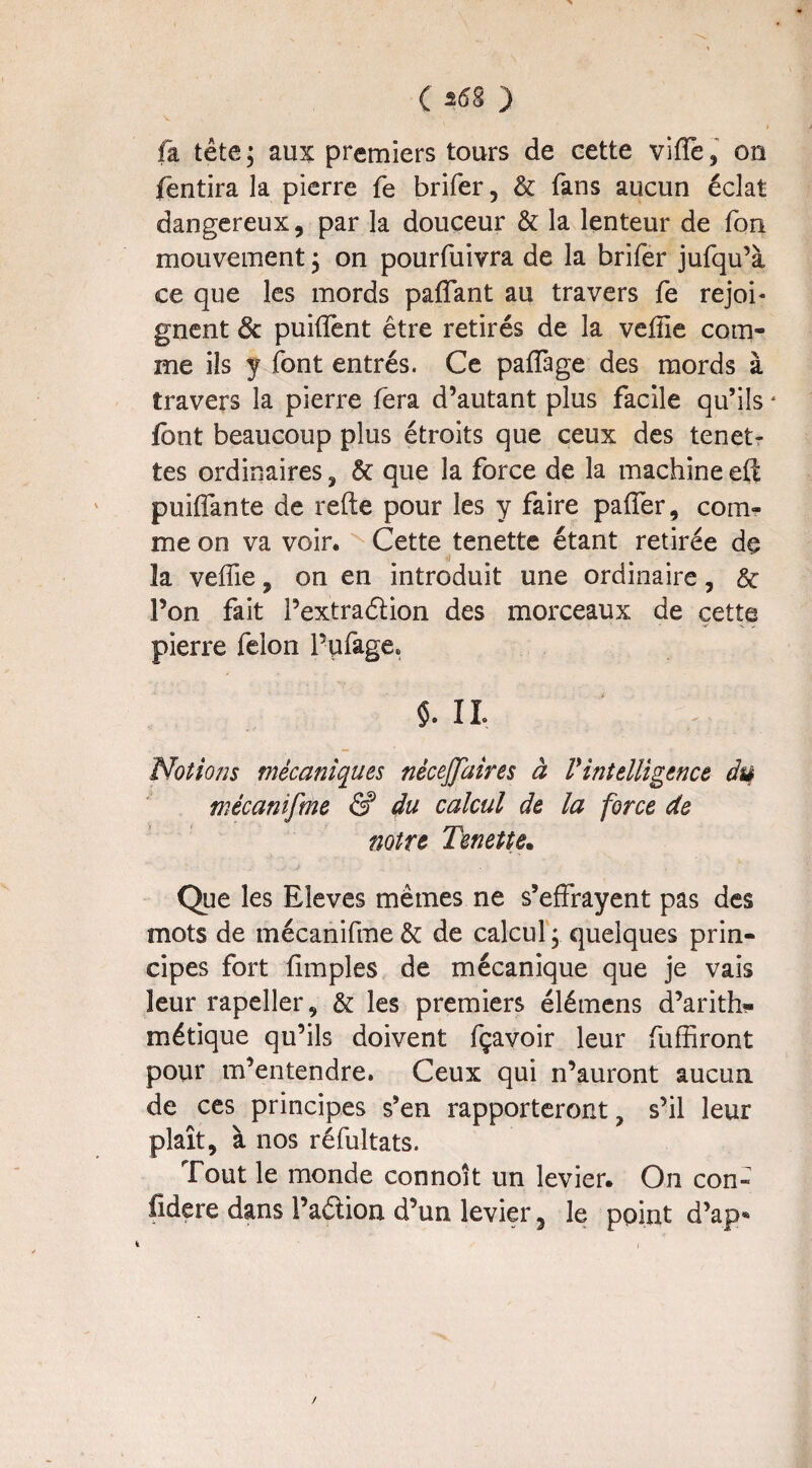 fa tête; aux premiers tours de eette viffe, on fentira la pierre fe brifer, êc fans aucun éclat dangereux, par la douceur 6c la lenteur de fou mouvement ; on pourfuivra de la brifer jufqu’à ce que les mords paffant au travers fe rejoi¬ gnent de puiffent être retirés de la vefiîe com¬ me ils y font entrés. Ce paffage des mords à travers la pierre fera d’autant plus facile qu’ils ‘ font beaucoup plus étroits que ceux des tenet- tes ordinaires , 6c que la force de la machine eft puiffante de refte pour les y faire paffer, com¬ me on va voir. Cette tenette étant retirée de la veffie , on en introduit une ordinaire, 6c l’on fait l’extradion des morceaux de cette ' • * ■*' -v. V pierre félon 1’ufage» IL Notions mécaniques nécejjaires à Vintelligence du mécanifme & du calcul de la force de notre Tenette. Que les Eleves mêmes ne s’effrayent pas des mots de mécanifme 6c de calcul ; quelques prin¬ cipes fort fimples de mécanique que je vais leur rapeller, 6c les premiers élémens d’arith¬ métique qu’ils doivent fçavoir leur fuffiront pour m’entendre. Ceux qui n’auront aucun de ces principes s’en rapporteront, s’il leur plaît, à nos réfultats. Tout le monde connoit un levier. On coh- fidere dans i’adion d’un levier 5 le point d’ap* /