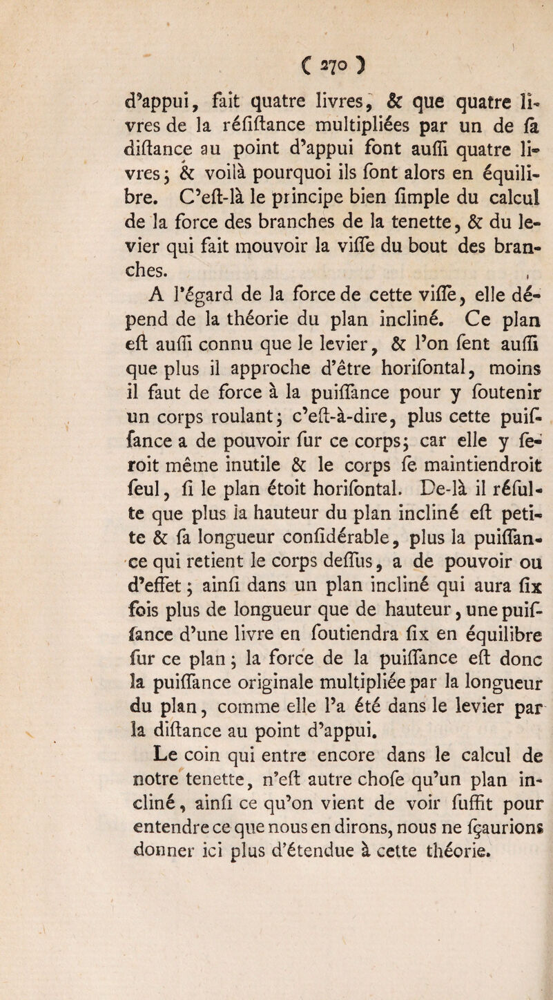 1 ( 270 ) d’appui, fait quatre livres, & que quatre li¬ vres de la réfiftance multipliées par un de fà diftance au point d’appui font aufîi quatre li® vres y & voilà pourquoi ils font alors en équili¬ bre. C’eft-là le principe bien fimple du calcul de la force des branches de la tenette, & du le¬ vier qui fait mouvoir la viffe du bout des bran¬ ches. A l’égard de la force de cette vifîe, elle dé¬ pend de la théorie du plan incliné. Ce plan eft auffi connu que le levier, & l’on fent auflî que plus il approche d’être horifontal, moins il faut de force à la puiffance pour y foutenir un corps roulant 3 c’eft-à-dire, plus cette puifi fance a de pouvoir fur ce corps, car elle y fe- roit même inutile & le corps fe maintiendroit feul, fi le plan étoit horifontal. De-là il réfui- te que plus la hauteur du plan incliné eft peti¬ te & fa longueur confîdérable, plus la puiffan- ce qui retient le corps defliis, a de pouvoir ou d’effet ; ainfi dans un plan incliné qui aura fix fois plus de longueur que de hauteur, une puif- Cance d’une livre en foutiendra fix en équilibre fur ce plan ; la force de la puiffance eft donc la puiffance originale multipliée par la longueur du plan, comme elle l’a été dans le levier par îa diftance au point d’appui. Le coin qui entre encore dans le calcul de notre tenette, n’eft autre chofe qu’un plan in¬ cliné , ainfi ce qu’on vient de voir fuffît pour entendre ce que nous en dirons, nous ne {^aurions donner ici plus d’étendue à cette théorie.
