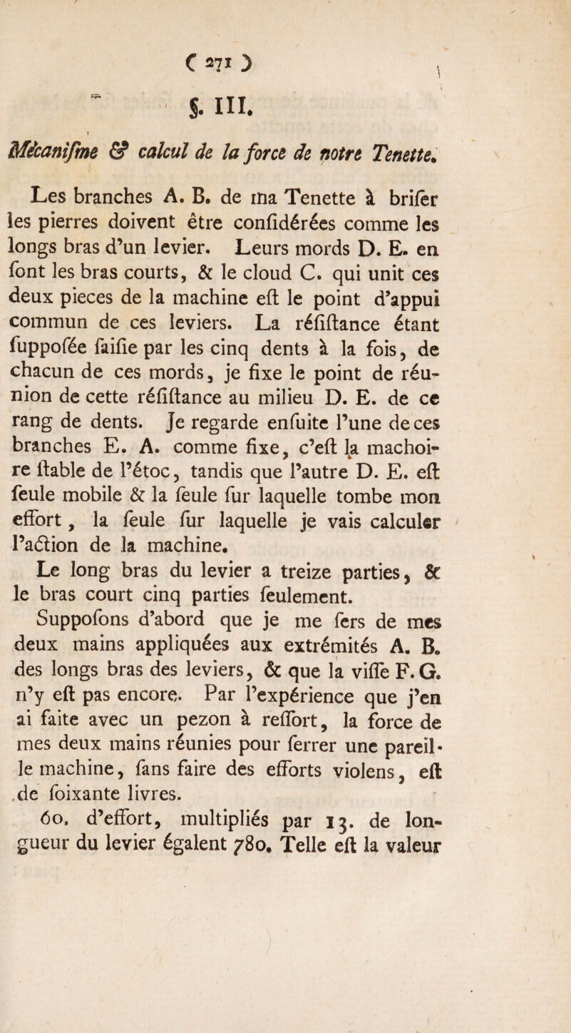 S- III. r Mécanifme & calcul de la force de notre Tenette. Les branches A. B. de ma Tenette à brifêr les pierres doivent être confidérées comme les longs bras d’un levier. Leurs mords D. E. en font les bras courts, & le cloud C. qui unit ces deux pièces de la machine eft le point d’appui commun de ces leviers. La réfiftance étant fuppofée faille par les cinq dents à la fois , de chacun de ces mords, je fixe le point de réu¬ nion de cette réfiftance au milieu D. E. de ce rang de dents. Je regarde enfuite l’une de ces branches E. A. comme fixe, c’eft la mâchoi¬ re fiable de l’étoc, tandis que l’autre D. E. eft feule mobile & la feule fur laquelle tombe mon effort, la feule fur laquelle je vais calculer l’aélion de la machine. Le long bras du levier a treize parties, ôc le bras court cinq parties feulement. Suppofons d’abord que je me fers de mes deux mains appliquées aux extrémités A. B, des longs bras des leviers, & que la ville F. G. n’y eft pas encore. Par l’expérience que j’en ai faite avec un pezon à reffort, la force de mes deux mains réunies pour ferrer une pareil* le machine, fans faire des efforts violens, eft de foixante livres. 60, d’effort, multipliés par 13. de lon¬ gueur du levier égalent 780. Telle eft la valeur