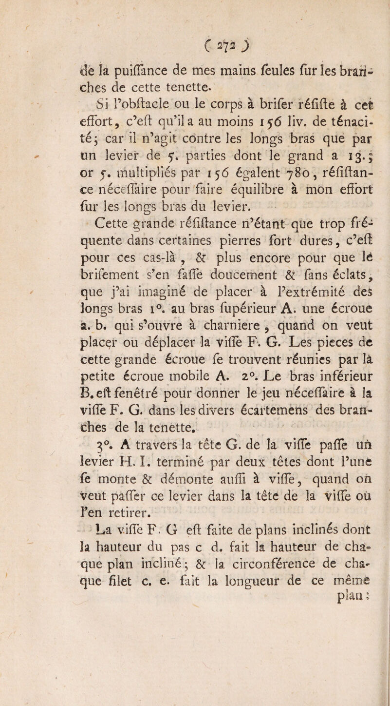 de la puiffance de mes mains feules fur les bran» ches de cette tenette. Si l’obftacle ou le corps à brifer réfifte à cet? effort, c’eft qu’il a au moins 156 liv. de ténaci¬ té, car il n’agit contre les longs bras que par un levier de 5*. parties dont le grand a 13.; or j. multipliés par 156 égalent 780, réfîftan- ce néceffaire pour faire équilibre à mon effort fur les longs bras du levier. Cette grande réiiilance n’étant que trop fré¬ quente dans certaines pierres fort dures, c’efê pour ces cas-là , & plus encore pour que lé brifement s’en faffe doucement & fans éclats, que j’ai imaginé de placer à l’extrémité des longs bras i°. au bras fupérieur A. une écroue à. b. qui s’ouvre à charnière , quand on veut placer ou déplacer la viffe F. G. Les pièces de cette grande écroue fe trouvent réunies par là petite écroue mobile A. 20. Le bras inférieur B.eftfenêtré pour donner le jeu néceffaire à la viffe F. G. dans les divers écartemens des bran¬ ches de la tenette, 3°. A travers la tête G. de la viffe paffe un levier H. I. terminé par deux têtes dont l’unè fe monte & démonte auffi à vide, quand on Veut paffer ce levier dans la tête de la viffe ou Fen retirer. La viffe F. G eft faite de plans inclinés dont la hauteur du pas c d. fait la hauteur de cha- que plan incliné ; & la circonférence de cha¬ que filet c. e. fait la longueur de ce même plan :