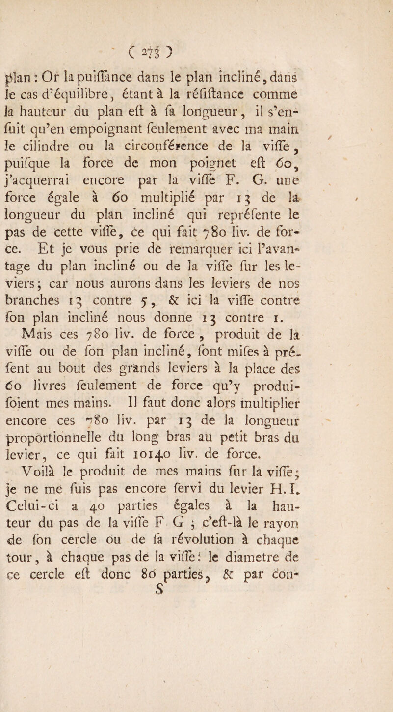 ' C m ) plan : Or lapuifiance dans le plan incliné5 dans le cas d’équilibre , étant à la réfiftance comme la hauteur du plan eft à fa longueur, il s’en¬ fuit qu’en empoignant feulement avec ma main îe cilindre ou la circonférence de la vifte, puifque la force de mon poignet eft 6os j’acquerrai encore par la ville F. G. une force égale à 60 multiplié par 13 de la longueur du plan incliné qui repréfente le pas de cette vilfe, ce qui fait 780 liv. de for¬ ce. Et je vous prie de remarquer ici l’avan¬ tage du plan incliné ou de la vilfe fur les le¬ viers ; car nous aurons dans les leviers de nos branches i3 contre 5, & ici la vide contre fon plan incliné nous donne 13 contre 1. Mais ces 780 liv. de force , produit de la vilfe ou de fon plan incliné, font mifes à pré- fent au bout des grands leviers à la place des 60 livres feulement de force qu’y produi¬ sent mes mains. 11 faut donc alors multiplier encore ces ?8o liv. par 13 de la longueur proportionnelle du long bras au petit bras du levier, ce qui fait 10140 liv. de force. Voilà le produit de mes mains fur la viiïè^ je ne me fuis pas encore fervi du levier H. L Celui-ci a 40 parties égales à 1a, hau¬ teur du pas de la viife F G , ceft-là le rayon de fon cercle ou de fa révolution à chaque tour, à chaque pas de la vilfei le diamètre de ce cercle eft donc 80 parties y de par cou-