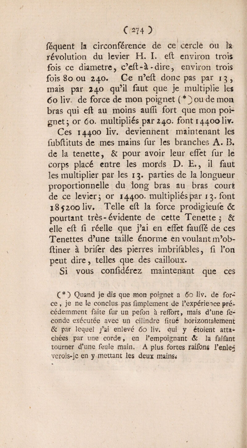 féquent la circonférence de ce cercle ou la. révolution du levier H. I. eft environ trois fois ce diamètre, c’eft-à-dire? environ trois fois 80 ou 240* Ce n’eft donc pas par 13 5 mais par 240 qu’il faut que je multiplie les 60 liv. de force de mon poignet ( * j ou de mon bras qui eft au moins auffi fort que mon poi¬ gnet; or 60. multipliés par 240. font 14400 liv- Ces 14400 liv. deviennent maintenant les fubftituts de mes mains fur les branches A. B. de la tenette^ &: pour avoir leur effet fur le corps placé cotre les mords D. E,, il faut les multiplier par les 13. parties de la longueur proportionnelle du long bras au bras court de ce levier; or 14400. multipliés par 13. font 185200 liv. Telle eft la force prodigieule & pourtant très-évidente de cette Tenctte ; & elle eft fi réelle que j’ai en effet fauffé de ces Tenettes d’une taille énorme en voulant m’ob- ftiner à brifer des pierres imbrifables, fi l’on peut dire 5 telles que des cailloux. Si vous confidérez maintenant que ces C * ) Quand je dis que mon poignet a 60 liv. de for~ ce , je ne le conclus pas Amplement de l’expérieice pré¬ cédemment faite fur un pefon à relfort, mais d’une fé¬ condé exécutée avec un cilindre fitué horizontalement <& par lequel j’ai enlevé 60 liv. qui y étoient atta¬ chées par une corde, en l’empoignant & la faifanî tourner d’une feule main. À plus fortes raifons Fentes verois-jc en y mettant les deux mains»