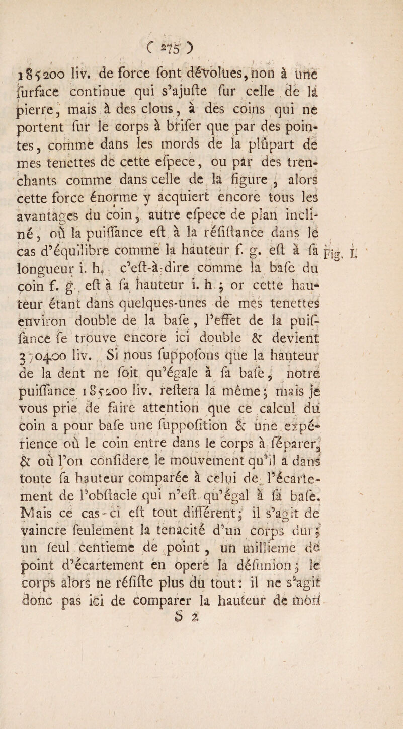 ' : - / ■' I • 1 • -C] . 185200 îiv. de force font dévolues,non à Une furface continue qui s’ajufte fur celle de là pierre, mais à des clous, à des coins qui ne portent fur le corps à btifer que par des poin¬ tes, comme dans les mords de la pîûpart de mes tenettes dé cette efpecé, ou par des tren- chants comme dans celle de la figure , alors cette force énorme y acquiert encore tous les avantages du coin, autre efpecé de plan incli¬ né , où la puiffance eft à la réfiftance dans le cas d’équilibre comme la hauteur f. g. eft à fa p^ jo longueur i. hr c’eft-à-dire comme la bafe du coin f. g , eft à fa hauteur i. h ; or cette hau¬ teur étant dans quelques-unes de mes tenettes environ double de la bafe , l’effet de la puif¬ fance fe trouve encore ici double & devient 3704,00 îiv. Si nous fuppofons qlie la hauteur de la dent ne foit qu’égale à fa bafe , notre puiffance 18^200 îiv. reftera la même, mais je vous prie de faire attention que ce calcul dii coin a pour bafe une fuppofition & une .expé¬ rience où le coin entre dans le corps à féparer2 & où l’on confidere le mouvement qu’il a dans toute fa hauteur comparée à celui de l’écarte¬ ment de l’obftacîe qui n’eft qu’égal a fa bafe. Mais ce cas - ci eft tout différent; il s’agît de vaincre feulement la ténacité d’un corps dur; un feul centième de point , un millième dé point d’écartement en opéré la défunion ; le corps alors né réfîfte plus du tout : il ne s’agit donc pas ici de comparer la hauteur de tnbti S i 1