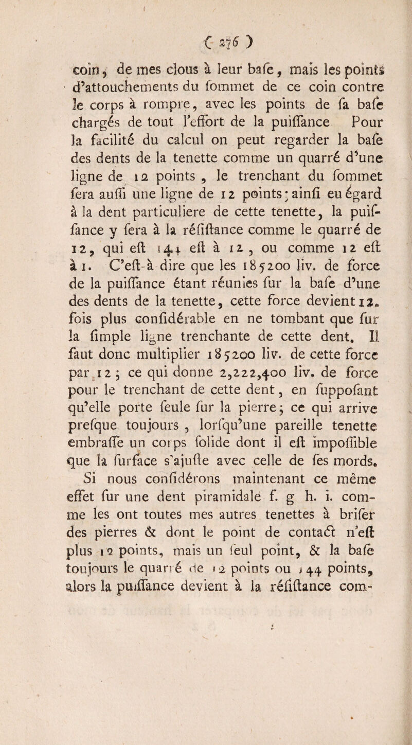 C ) coin , de mes clous à leur bafe, mais les points d’attouchements du fommet de ce coin contre le corps à rompre, avec les points de fa bafe chargés de tout l'effort de la puiffance Pour la facilité du calcul on peut regarder la bafe des dents de la tenette comme un quarré d’une ligne de ia points , le trenchant du fommet fera auffi une ligne de 12 points • ainfi eu égard à la dent particulière de cette tenette, la puif¬ fance y fera à la réfiftance comme le quarré de 12, qui eft 144. eft à 12 , ou comme 12 effc ài. C’ell à dire que les 185200 liv. de force de la puiffance étant réunies fur la bafe d’une des dents de la tenette, cette force devient 12. fois plus confidérable en ne tombant que fur la {impie ligne trenchante de cette dent. Il faut donc multiplier 185200 liv. de cette force par a , ce qui donne 2,222,400 liv. de force pour le trenchant de cette dent, en fuppofant qu’elle porte feule fur la pierre ; ce qui arrive prefque toujours , lorfqu’une pareille tenette embraffe un corps folide dont il eft impoflible que la furface s'ajufte avec celle de fes mords. Si nous confidérons maintenant ce même effet fur une dent piramidale f. g h. i. com¬ me les ont toutes mes autres tenettes à brifer des pierres & dont le point de contaéï ffeft plus \Q points, mais un ieul point, & la baie toujours le quarré de «2 points ou 144 points, alors la puiffance devient à la réflftance corn-* ♦