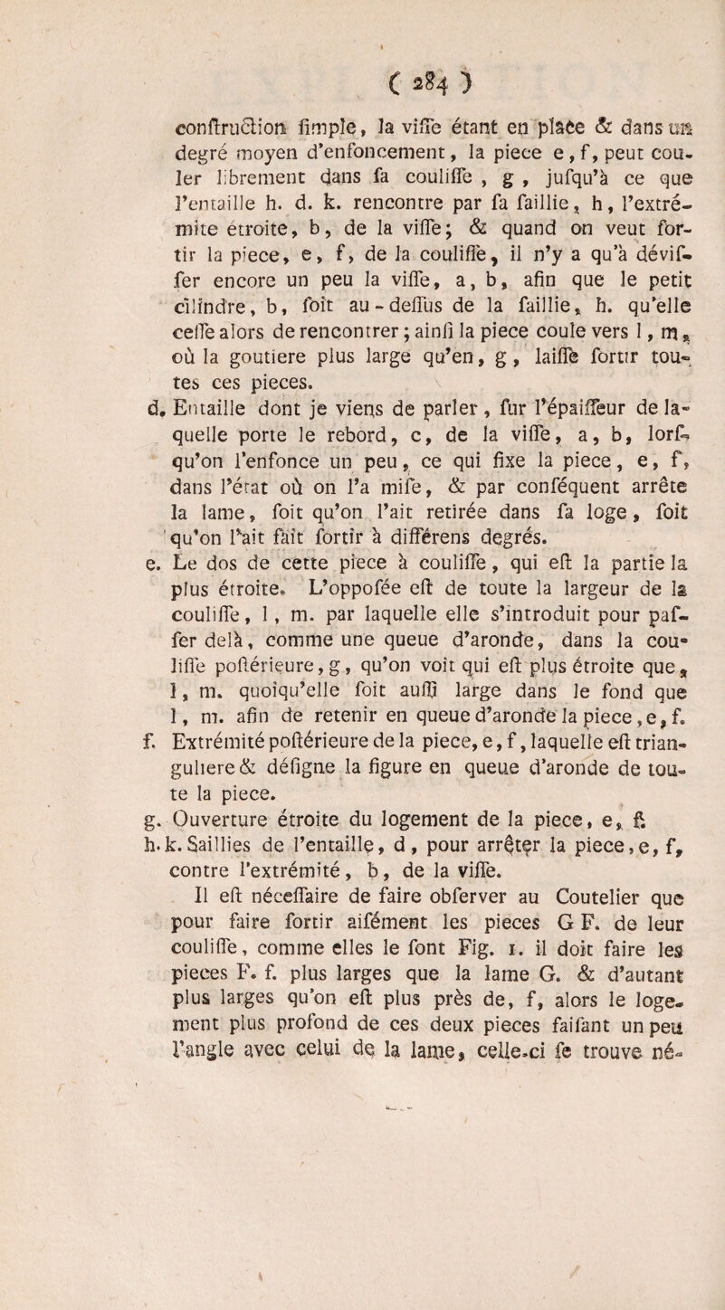 eonftru6tion fimple, la vifTe étant en pîaée & dans u& degré moyen d’enfoncement, la piece e , f, peut cou¬ ler librement dans fa couliflè , g , jufqu’à ce que l’entaille h. d. k. rencontre par fa faillie * h, l’extré- mite étroite, b, de la viflè; & quand on veut for- tir la piece, e, f, de la couliflè, il n’y a qua dévif- fer encore un peu la viife, a, b, afin que le petit cilind're, b, foit au~deffus de la faillie, h. qu’elle ceife alors de rencontrer ; ainfi la piece coule vers 1, m, où la goutiere plus large qu’en, g, laiflè fortir tou¬ tes ces pièces. d. Entaille dont je viens de parler , fur l’épaiffeur de la¬ quelle porte le rebord, c, de la vifle, a, b, lor£> qu’on l’enfonce un peu, ce qui fixe la piece, e, f, dans l’état où on l’a mife, & par conféquent arrête la lame, foit qu’on l’ait retirée dans fa loge, foit qu’on Tait fait fortir à diflerens degrés. e. Le dos de cette piece à couliflè, qui eft la partie la plus étroite* L’oppofée eft de toute la largeur de la couliflè, 1, ni. par laquelle elle s’introduit pour paf- ferdelà, comme une queue d’aronde, dans la cou¬ liflè poftérieure, g, qu’on voit qui eft plus étroite que, 1, m. quoiqu’elle foit aufij large dans le fond que 1, m. afin de retenir en queue d’aronde la piece ,e, f. f. Extrémité poftérieure de la piece, e, f, laquelle eft trian- guliere& défigne la figure en queue d’aronde de tou¬ te la piece. g. Ouverture étroite du logement de la piece, e, f. h. k.Saillies de l’entaille, d, pour arrêter la piece,e, f, contre l’extrémité, b, de la vifîè. Il eft nécefiaire de faire obferver au Coutelier que pour faire fortir aifément les pièces G F. de leur couliflè, comme elles le font Fig. i. il doit faire les pièces F. f. plus larges que la lame G. & d’autant plus larges qu’on eft plus près de, f, alors le loge* ment plus profond de ces deux pièces faifant un peu l’angle avec celui de la lame, celle-ci fe trouve né*