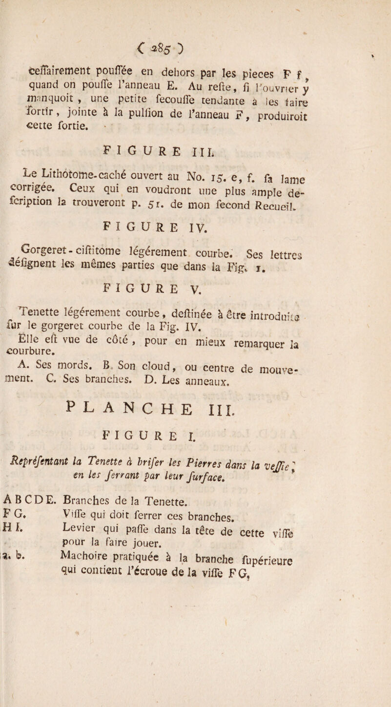 eeffairement pouffée en dehors par les pièces P f quand on pouffe l’anneau E. Au relie, fi l'ouvrier y mnnquoit , une petite fecouffe tendante a les taire iortir, jointe à la pullion de l’anneau F, produiroit cette fortie. FIGURE III* .Le Lithotome-caché ouvert au No. 15. e, f. fa lame corrigée. Ceux qui en voudront une plus ample de- fcription la trouveront p. 51. de mon fécond Recueil. FIGURE IV. Gorgeret - ciftitome légèrement courbe. Ses lettres defignent les mêmes parties que dans la Fig, 1. figure v. ^ Tenette légèrement courbe, deffinée à être introduite fur le gorger et courbe de la Fig. IV. Ellvv eft \ue de cchc , pour en mieux remarQue1* la courbure. n A. Ses mords, B« Son cloud, ou centre de mouve* ment. C. Ses branches. D. Les anneaux. PLANCHE III. figure I. Repréfentant la Tenette à brifer les Pierres dans la vejjle 1 en les ferrant par leur furface. ABCDE. Branches delà Tenette. F G. Ville qui doit ferrer ces branches. H I. Levier qui palfe dans la tête de cette vsffe pour la faire jouer. a. b. Mâchoire pratiquée à la branche fupérieure qui contient l’écroue de la viffe F G,