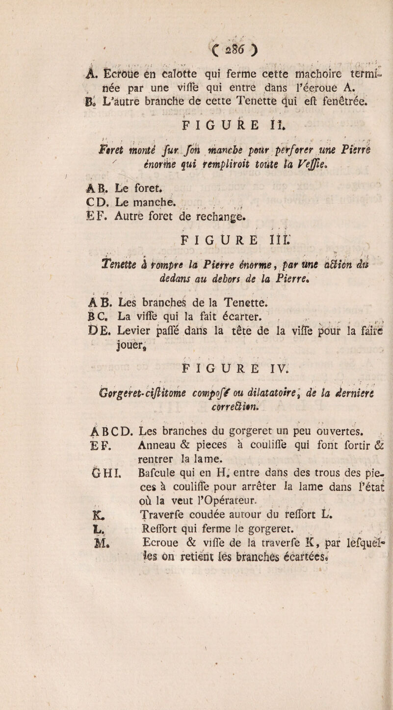 f ■■■!? - ■ f •• •• ' '•? ' A. Ecroüe en calotte qui ferme cette mâchoire termi¬ née par une viffe qui entre dans l’écroue A. Bo L'autre branche de cette Tenette qui eft fenêtrée. FIGURE lt ^ i< . f . -i 4 : - • T( < ‘ » - •: ;«• Foret monté fur fin manche pour perforer une Pierre énorme qui remplirait toute la Vejfie. AB. Le foret. CD, Le manche. •' y :•> * .«< ■ - *'r t f » EF. Autre foret de rechange. FIGURE I î î. , , 1 ; . 'Sr *■ . *• t i ' r / v 1 ? f j Tenette à rompre la Pierre énorme, par une atïicn du dedans au dehors de la Pierre. * *£ •, A -f , , À B. Les branches de la Tenette. BC. La viffe qui la fait écarter. DE. Levier paffé dans la tête de la vifle pour la faire jouer9 FIGURE IV. Gorger et- cijlitome compofé ou dilatatoiret de la dernier t correction. À B CD. EF. GHI. k. il, M. Les branches du gorgeret un peu ouvertes. Anneau & pièces à couliffe qui font fortir & rentrer la lame. Bafcule qui en H» entre dans des trous des piè¬ ces à couliffe pour arrêter la lame dans l’état où la veut l’Opérateur. Traverfe coudée autour du reffort L. Reffort qui ferme le gorgeret. Ecroue & viffe de la traverfe K, par lefquèh les on retient les branches écartées*