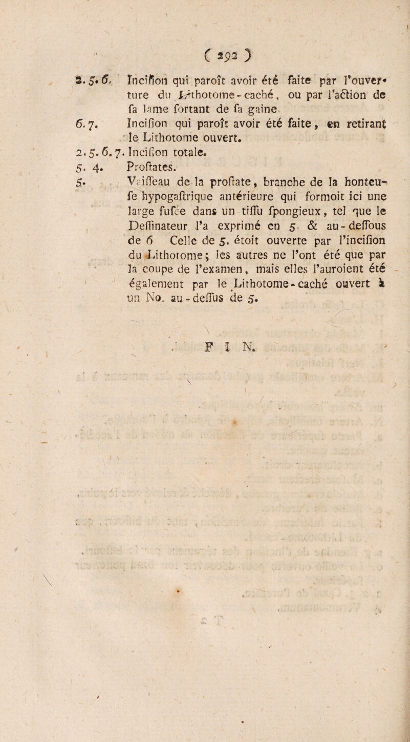 Tncï/îon qui paroît avoir été faite par l’ouver¬ ture du Irrthotome - caché, ou par i’aétion de fa lame fortant de fa gaine 6.7. Incifion qui paroît avoir été faite, en retirant le Lithotome ouvert. 2.5.6.7. Incifion totale. 5. 4. Proftates. 5. Vaifleau de la proftate, branche de la honteu- fe bypogafhique antérieure qui formoit ici une large fufee dans un tiffu fpongieux, tel que le Deffinateur l’a exprimé en 5 & au-defTous de 6 Celle de 5, étoit ouverte par l’incifion du Lithotome; les autres ne l’ont été que par la coupe de l’examen, mais elles l’auroient été également par le Lirhotome-caché ouvert à un No, au - deiTus de 5. m lrV 1