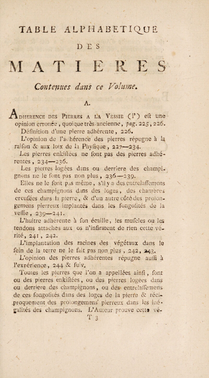 TABLE ALPHABETIQUE DES -i A T I H R E S Contenues dans ce Volume. A. Adi-ierence des Pierres a la Vessie (P) eft une opinion erronée , quoique très-ancienne, pag. 225,226. , Définition d’une pierre adhérente, 226. L’opinion de l’adhérence des pierres répugne h la raifon & aux loix de la Phyfique, 227—234. Les pierres enkiftées ne l'ont pas des pierres adhé¬ rentes , 234—236. Les pierres logées dans ou derrière des champi¬ gnons ne le font pas non plus , 236—239. Elles ne le font pas même, s’il y a des çntrelafiemens de ces champignons dans des loges, des chambres creufees dans la pierre, & d’un autre côté des proion- gemens pierreux implantés dans les fongofités de la veille, 239—241. L’huitre adhérente à fon écaille, les mufcles ou les tendons attaches aux os n’infirment de rien cette vé¬ rité, 241 , 242. L’implantation des racines des végétaux dans le fein de la terre 11e le fait pas non plus , 242, 243. L'opinion des pierres adhérentes répugne aulii à l’expérience, 244 & fuiv. Toutes les pierres que l’on a appellées ainfi, font ou des pierres enkiftées, ou des pierres logées dans ou derrière des champignons, ou des entrelaffemens de ces fongofités dans des loges de la pierre & réci¬ proquement des prolongement pierreux dans les iné¬ galités des champignons. L’Auteur prouve cett» vé-