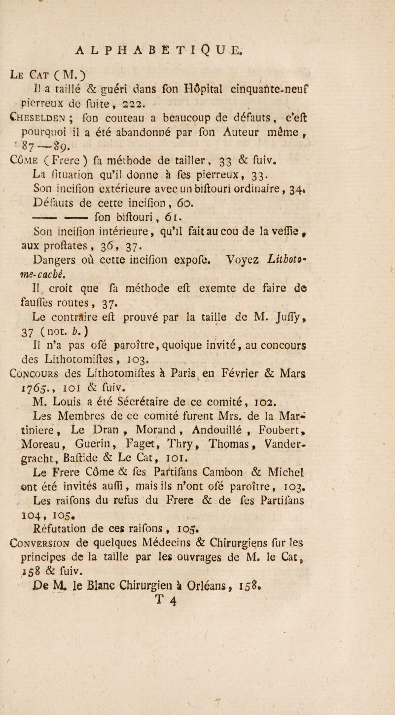 Le Cat CM.) Il a taillé & guéri dans fon Hôpital cinquante-neuf pierreux de fuite, 222. Cheselden ; fon couteau a beaucoup de défauts, c’eft pourquoi il a été abandonné par fon Auteur même , 87 —89. Côme (Frere) fa méthode de tailler, 33 & fuiv. La fituation qu’il donne à fes pierreux, 33. Son incifion extérieure avec un biftouri ordinaire, 34, Défauts de cette incifion, 60. —— - fon bifiouri, 61. Son incifion intérieure, qu’il fait au cou de la veille , aux proftates , 36, 37. Dangers où cette incifion expofe. Voyez Litboto- me- caché. Il croit que fa méthode eft exemte de faire de fauftes routes, 37. Le contraire eft prouvé par la taille de M. Jufly, 37 ( not. b. ) II n’a pas ofé paroitre, quoique invité, au concours des Lithotomiftes, 103. Concours des Lithotomiftes à Paris en Février & Mars 1765., 101 & fuiv. M. Louis a été Sécrétaire de ce comité, 102. Les Membres de ce comité furent Mrs. de la Mar» tiniere , Le Dran , Morand, Andouillé , Foubert, Moreau, Guérin, Fagot, Thry, Thomas, Vander- gracht, Baftide & Le Cat, 101. Le Frere Côme & fes Partifans Cambon & Michel ont été invités aufli, mais ils n’ont ofé paroître, 103. Les raifons du refus du Frere & de fes Partifans 104, 105. Réfutation de ces raifons, 105. Conversion de quelques Médecins & Chirurgiens fur les principes de la taille par les ouvrages de M. le Cat, 8 & fuiv. £)§ M. le Blanc Chirurgien à Orléans, 158.