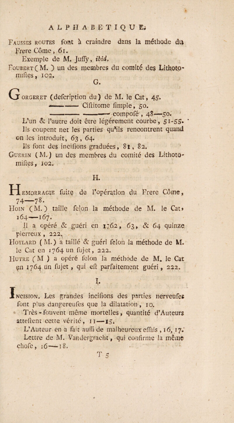 Fausses routes font à craindre dans la méthode du Frere Côme, 61. Exemple de M. Jufiy, ibid. FoubertCM. ) un des membres du comité des Lithotp- miftes, 102. G. Cjorgeret (defcription du) de M. le Cat, 45. --Ciftitome fimple, 50. -— compofé , 48—50. L’un & Fautre doit être légèrement courbe, 51-55. Us coupent net les parties qu’ils rencontrent quand on les introduit, 63, 64. Us font des incifions graduées, 81, 82. Guérin (M.) un des membres du comité des Lithoto- miEes, 102. H. H emqrragie fuite de l’opération du Frere Côme, 74—78. Hoin CM*) taille félon la méthode de M. le Cat» 164—167. Il a opéré & guéri en 176.2, 63, & 64 quinze pierreux , 222. F Hoylard ( M. ) a taillé & guéri félon la méthode de M» le Cat en 1764 un fujet, 222. Hutre CM ) a opéré félon la méthode de M* le Cat çn 1764 un fujet, qui eH parfaitement guéri, 222, 1 ^ *• * > ’ ' ' * l Incision, Les grandes incifions des parties nerveufes font plus dangereufes que la dilatation, 10. Très-fouvent même mortelles, quantité d’Auteurs attellent cette vérité, 11 —15. L’Auteur en a fait aulfi de malheureux effais, 16, 17; Lettre de M. Vandergracht, qui confirme la même chofc, :6~i8,