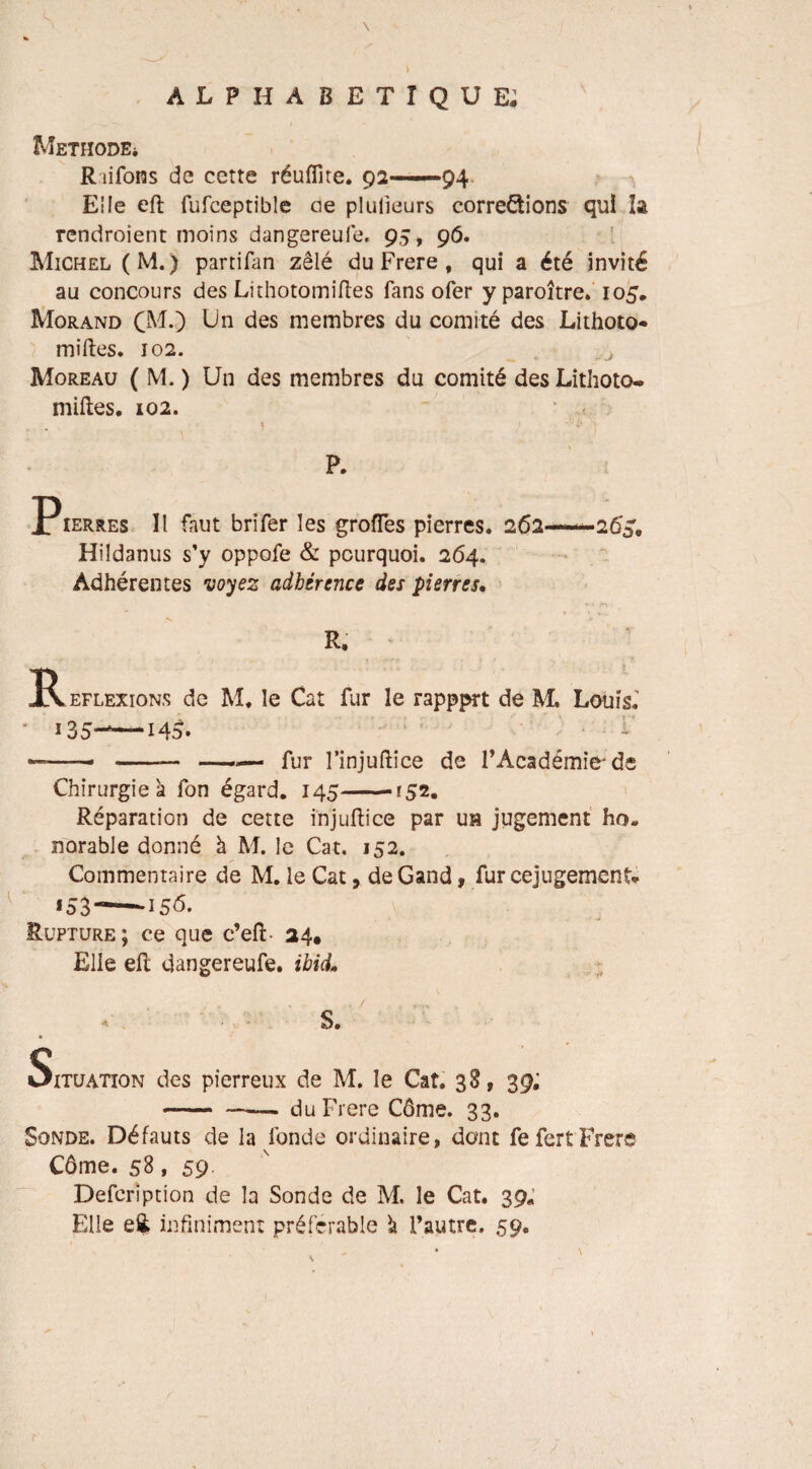 Méthode* Riifons de cette réufiîte. 92—94 Elle eft fufeeptible oe plulieurs corrections qui la rendraient moins dangereufe. 95, 96. Michel (M.) partifan zélé du Frere, qui a été invité au concours des Lithotomiftes fans ofer y paraître. 105, Morand CM.) Un des membres du comité des Lithoto¬ miftes. 102. Moreau ( M. ) Un des membres du comité des Lithoto- miftes. 102. * 1 i* N- p. Pierres II faut brîfer les grofles pierres. 262—26^. Hildanus s’y oppofe & pourquoi. 264. Adhérentes voyez adhérence des pierres. R. -Réflexions de M. le Cat fur le rappprt de M. Louis. ' i35-—Ho. * ——- -— —— fur l’injuftîce de l’Académie'de Chirurgie à fon égard. 145--r52. Réparation de cette injuftice par ua jugement ho. norable donné h M. le Cat, 152. Commentaire de M. le Cat, deGand, fur cejugement* *53---156. \ Rupture ; ce que c’eft- 24. Elle eft dangereufe. ibicL S. Situation des pierreux de M. le Cat. 38, 39; —— . du Frere Côme. 33. Sonde. Défauts de la fonde ordinaire, dont fefertFrere Côme. 58, 59 Defcription de la Sonde de M, le Cat. 39* Elle eii infiniment préférable à Fautre. 59. r