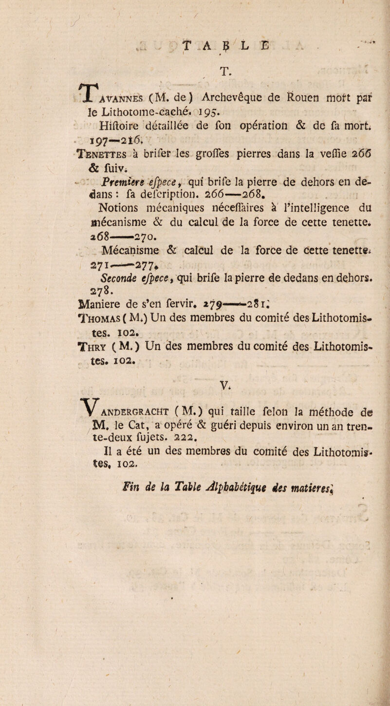 I . T. A B /.L E t T. TPavannes (M. de) Archevêque de Rouen mort par le Lithotome-caché. 195. Hiftoire détaillée de fon opération & de fa mort 197—216. Tenettes à brifer les groifes pierres dans la veffie 266 & fuiVi Première efpece, qui brife la pierre de dehors en de¬ dans : fa defcription. 266—268. Notions mécaniques néceflaires à l’intelligence du mécanisme & du calcul de la force de cette tenette. 268—270. Mécanisme & calcul de la force de cette tenette* 27!—«-277* Seconde efpece, qui brife la pierre de dedans en dehors. 278. Maniéré de s’eil fervir* 279—^281; Thomas ( M*) Un des membres du comité des Lithotomis- tes. 102. Thry (M.) Un des membres du comité des Lithotomis- tes. 102. V. Vandergracht (M.) qui taille félon la méthode de M. le Cat, a opéré & guéri depuis environ un an tren¬ te-deux fujets. 222. Il a été un des membres du comité des Lithotomis- 102. Fin de la Table Alphabétique des matières«