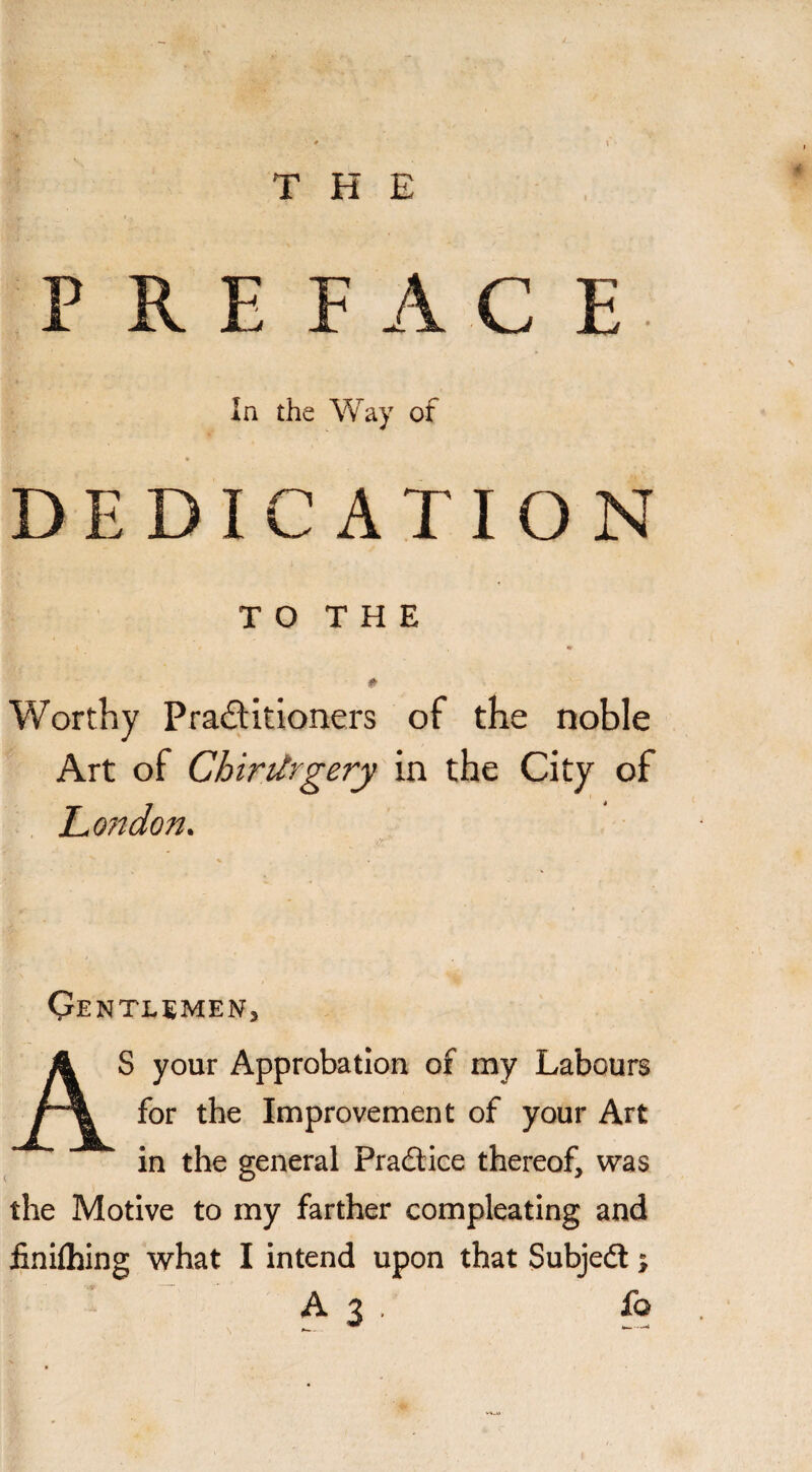 THE PREFACE In the Way of DEDICATION TO THE * Worthy Pra&itioners of the noble Art of Chirtlrgery in the City of Lo?idon. Qentlemen, AS your Approbation of my Labours for the Improvement of your Art in the general Practice thereof, was the Motive to my farther compleating and finilhing what I intend upon that Subjedl;