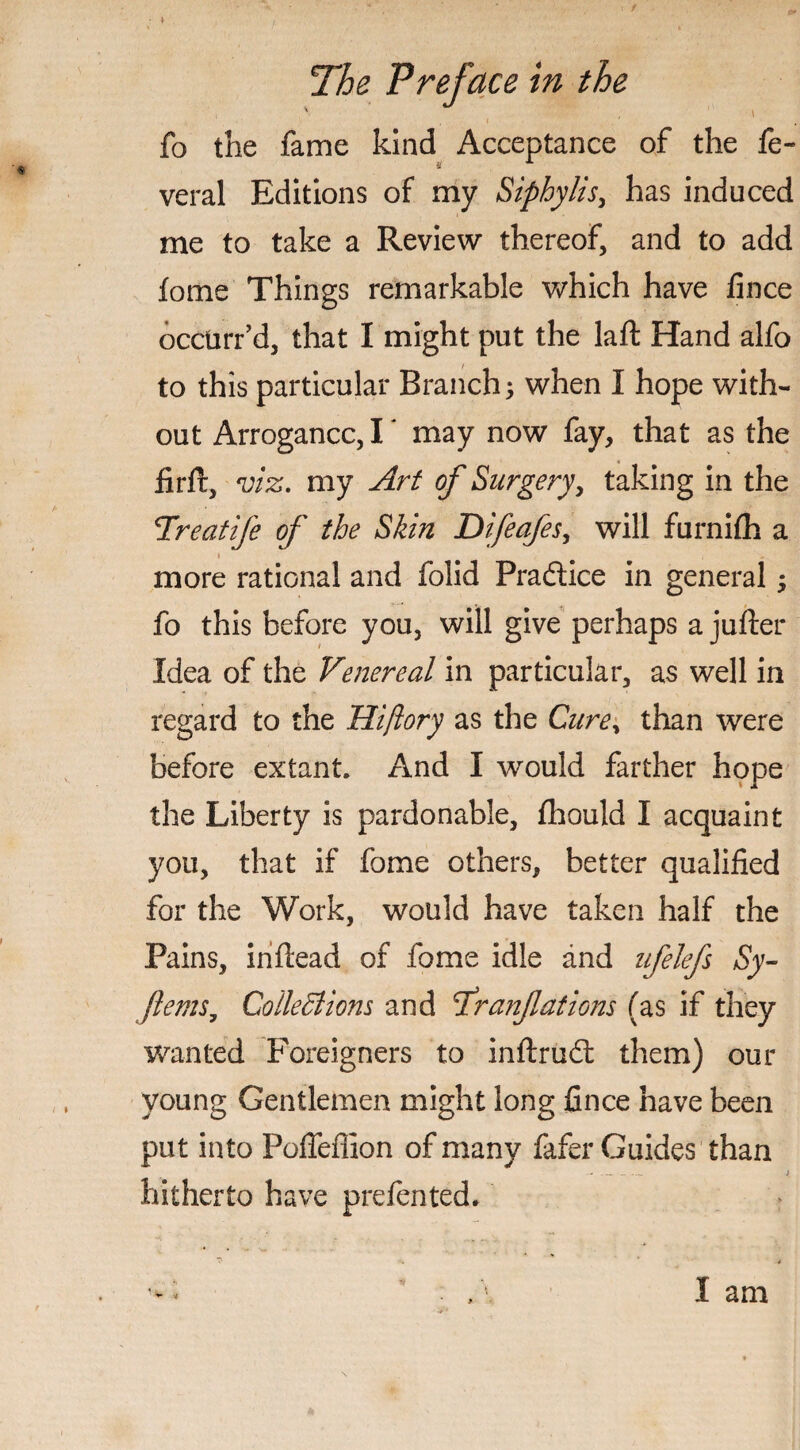 fo the fame kind Acceptance of the fe- veral Editions of my Siphylis, has induced me to take a Review thereof, and to add fome Things remarkable which have fince occurr’d, that I might put the laft Hand alfo to this particular Branch; when I hope with¬ out Arrogance,I' may now fay, that as the fir ft, viz. my Art of Surgery, taking in the Hreatife of the Skin Difeafes, will furnifh a * . . more rational and folid Practice in general; fo this before you, will give perhaps a jufter Idea of the Venereal in particular, as well in regard to the Hiftory as the Cure, than were before extant. And I would farther hope the Liberty is pardonable, fhould I acquaint you, that if fome others, better qualified for the Work, would have taken half the Pains, inftead of fome idle and ufelefs Sy- ftems; Collectiom and tfranflations (as if they wanted Foreigners to inftrudt them) our young Gentlemen might long fince have been put into Poffeflion of many fafer Guides than hitherto have prefented.