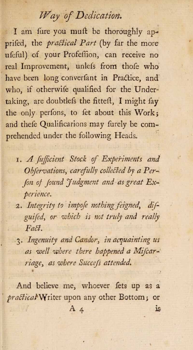 I am fare you mu ft be thoroughly ap~* prifed, the ^radical Fart (by far the more ufeful) of your Profeffion, can receive no real Improvement, unlefs from thofe who have been long converfant in Pradlice, and who, if otherwife qualified for the Under¬ taking, are doubtlefs the fitteft, I might fay the only perfons, to fet about this Work* and thefe Qualifications may furely be com¬ prehended under the following Heads, 1. A fujjicient Stock of Experiments and Obfervations, carefully collected by a Per- fon of fund Judgment and as great Ex¬ perience. 2. Integrity to impofe nothing feigned, dif- guifed, or which is not truly and really Fall. 3. Ingenuity and Candor, in acquainting us as well where there happened a Mifcar riage, as where Succefs attended. • > And believe me, whoever fets up as a praClicakVintvc upon any other Bottom $ or A 4 is !