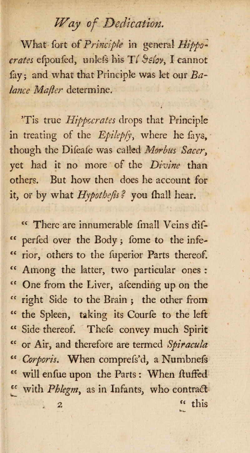 What fort of Principle in general Hippo¬ crates efpoufed, unlefs his TV Sslov, I cannot fay; and what that Principle was let our Ba¬ lance Mafter determine. • . 1 4 ’Tis true Hippocrates drops that Principle in treating of the Epilepfy, where he fays, though the Difeafe was called Morbus Sacer, yet had it no more of the Divine than others. But how then does he account for it, or by what Hypothecs ? you fhall hear. <c There are innumerable fmall Veins dif- <c perfed over the Body; fome to the infe- “ rior, others to the fuperior Parts thereof. _v <c Among the latter, two particular ones : <c One from the Liver, afeending up on the “ right Side to the Brain ; the other from cc the Spleen, taking its Courfe to the left Side thereof. Thefe convey much Spirit cc or Air, and therefore are termed Spiracula <c Corporis. When comprefs’d, a Numbnefs will enfue upon the Parts: When fluffed *c with Phlegm, as in Infants, who contrail