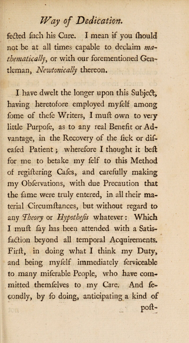 feCted fucli his Care. I mean if you fhould not be at all times capable to declaim ma¬ thematically > or with our forementioned Gen¬ tleman, Newtonically thereon, I have dwelt the longer upon this Subject, having heretofore employed myfelf among fome of thefe Writers, I mu ft own to very little Purpofe, as to any real Benefit or Ad¬ vantage, in the Recovery of the lick or dif- eafed Patient; wherefore I thought it bell for me to betake my felf to this Method of regiftering Cafes, and carefully making my Oblervations, with due Precaution that the fame were truly entered, in all their ma¬ terial Circumftances, but without regard to any Theory or Hypothecs whatever: Which I muft fay has been attended with a Satis¬ faction beyond all temporal Acquirements. Firft, in doing what I think my Duty, and being myfelf immediately ferviceable to many miferable People, who have com¬ mitted themfelves to my Care. And fe- condly, by fo doing, anticipating a kind of poll-