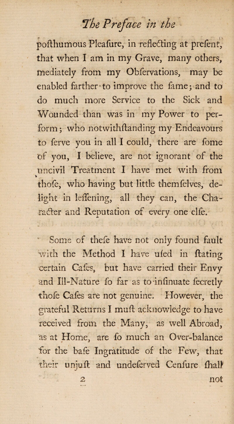 •f \ *• pofthumous Pleafure, in reflefting at prefent, that when I am in my Grave, many others, mediately from my Obfervations, may be enabled farther to improve the fame; and to do much more Service to the Sick and Wounded than was in my Power to per¬ form; who notwithstanding my Endeavours to ferve you in all I could, there are fome of you, I believe, are not ignorant of the uncivil Treatment I have met with from > thofe, who having but little themfelves, de¬ light in leffening, all they can, the Cha- rafter and Reputation of every one elfe. Some of thefe have not only found fault with the Method I have ufed in dating certain Cafes, but have carried their Envy and Ill-Nature fo far as to-iniinuate fecretly thofe Cafes are not genuine. However, the grateful Returns I mud: acknowledge to have received from the Many, as well Abroad, as at Home, are fo much an Over-balance for the bafe Ingratitude of the Few, that their unjuft and undeferved Cenfure fhal} not 2