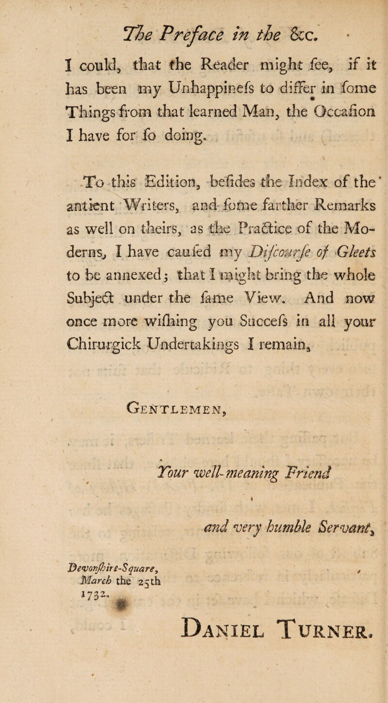 3 could, that the Reader might fee, if it has been my Unhappinefs to differ in fome Things from that learned Man, the Occafion I have for fo doing,, To this Edition, befides the Index of the' ant lent Writers, and- fome farther Remarks as well on theirs, as the Practice of the Mo¬ derns, I have cauied my Dijcourje of Gleets to be annexed ^ that I might bring the whole Subject under the fame View. And now once more wifiling you Succefs in all your Chirurgick Undertakings 1 remain. Gentlemen, Tour well-meaning Friend I and very humble Servant^ Bevon/hire-S quare9 March the 25 th 1732. 4 Daniel Turner,