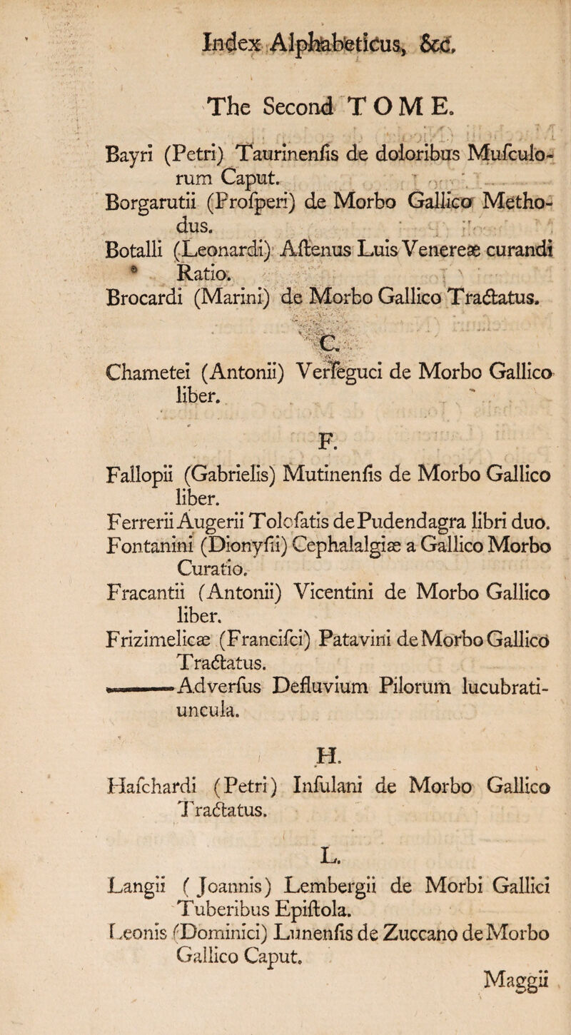 The Second TOME. • m' ' •' Bayri (Petri) Taurinenfis de doioribus Mufculo- rum Caput.  ' ... Borgarutii (Profperi) de Morbo Galileo Metho- dus. r Botalli (Leonardi) Aftenus Luis Venereae curandi 0 Ratio. : 'N Brocardi (Marini) de Morbo Gallico Tradfcatus, • •• ■ - ■ e ■ Chametei (Antonii) VeriTeguci de Morbo Gallico liber. F. Fallopii (Gabrielis) Mutinenfis de Morbo Gallico liber. Ferrerii Augerii Tolefatis dePudendagra libri duo. Fontanini (Dionyfii) Cephalalgias a Gallico Morbo Curatio. Fracantii (Antonii) Vicentini de Morbo Gallico liber. Frizimelicse (Francifci) Patavini de Morbo Gallico Tradtatus. „ ---A-dverfus Defluvium Pilorum lucubrati- uncula. H. Hafchardi (Petri) Infulani de Morbo Gallico Tradtatus. ( • L. Langii ( Joannis) Lembergii de Morbi Gallic! Tuberibus Epiftola. Leonis (Dominici) Lunenfo de Zuccano de Morbo Gallico Caput. Maggii