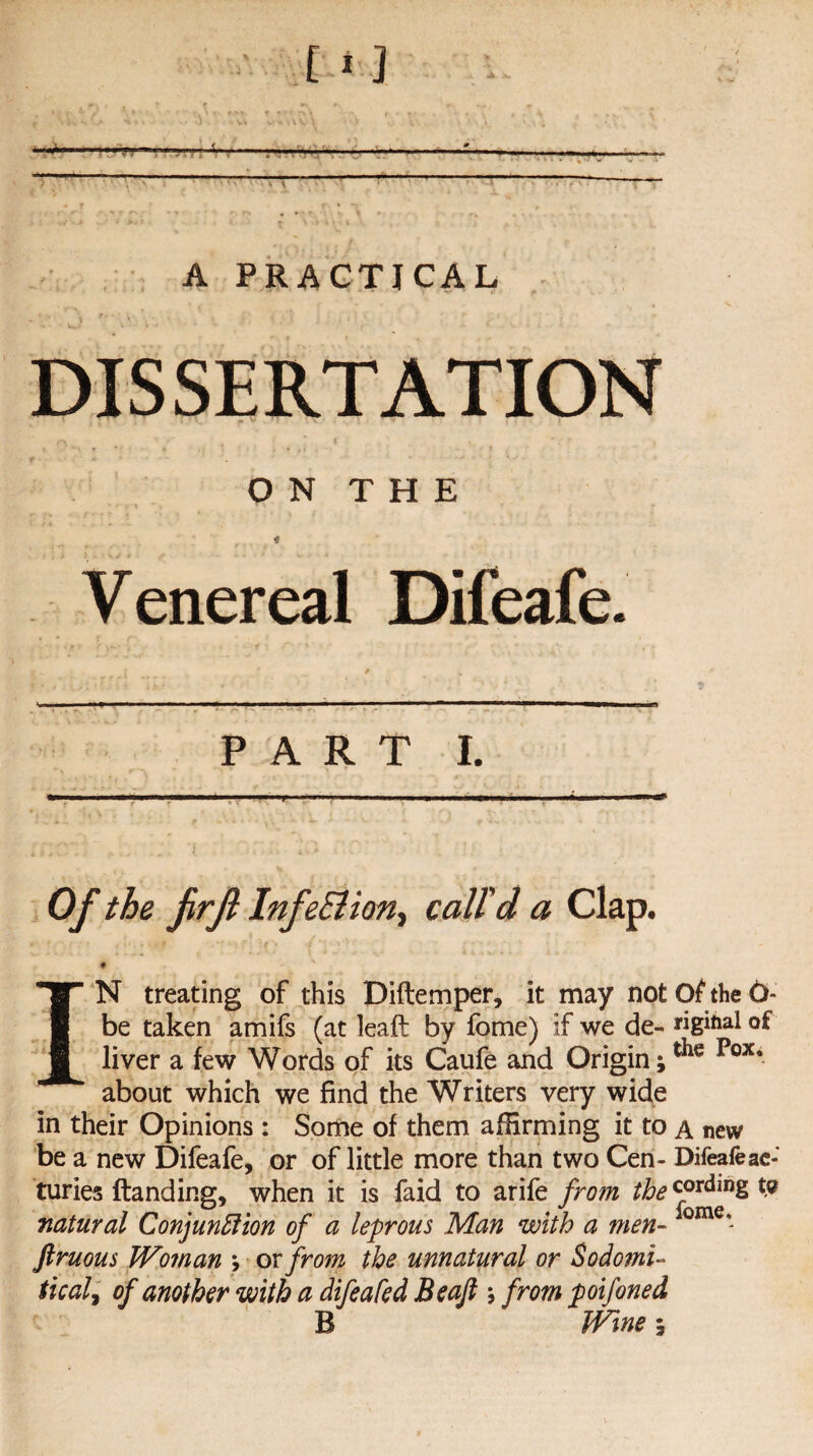 — -1 . - -. Mi 7 T --- V \ A PRACTICAL DISSERTATION ON THE Venereal Difeafe. PART I. Of the frfi InfeEiion, c«//V « Clap. *'.. ? r'\ • r * *• •* '•/ - | '; > v f IN treating of this Diftemper, it may notthe6- be taken amifs (at leaf!: by fome) if we de- «gihal of liver a few Words of its Caufe and Origin;tiie Pox* about which we find the Writers very wide in their Opinions: Some of them affirming it to a new be a new Difeafe, or of little more than two Cen- Difeafe ac- turies Handing, when it is faid to arife from the cording t? natural Conjunction of a leprous Man with a men- ome* ftruous Woman ; ox from the unnatural or Sodomi- tical, of another with a difeafed Beajl; from poifoned B Wine;