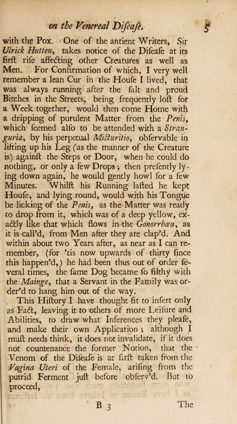 with the Pox. One of the antient Writers, Sir Ulrick Hutten, takes notice of the Difeafe at its firft rife affedting other Creatures as well as Men. For Confirmation of which, I very well remember a lean Cur in the Houfe I lived, that was always running after the fait and proud Bitches in the Streets, being frequently loft for a Week together, would then come Home with a dripping of purulent Matter from the Penis, which feemed alfo to be attended with a Stran¬ guria, by his perpetual Miffiuritio, obfervable in lifting up his Leg fas the manner of the Creature is) againft the Steps or Door, when he could do nothing, or only a few Drops; then prefently ly¬ ing down again, he would gently howl for a few Minutes. Whilft his Running lafted he kept Houfe, and lying round, would with his Tongue be licking of the Penis, as the Matter was ready to drop from it, which was of a deep yellow, ex- adlly like that which flows in the Gonorrhoea, as it is call’d, from Men after they are clap’d. And within about two Years after, as near as I can re¬ member, (for ’tis now upwards of thirty fince this happen’d,) he had been thus out of order fe- veral times, the fame Dog became fo filthy with the Mainge, that a Servant in the Family was or¬ der’d to hang him out of the way. This Hiftory I have thought fit to infert only as Fadl, leaving it to others of more Leifure and Abilities, to draw what Inferences they pleafe, and make their own Application ; although I muft needs think, it does not invalidate, if it does not countenance the former Notion, that the * Venom of the Difeafe is at firft taken from the Vagina Uteri of the Female, arifing from the putrid Ferment juft before obferv’d. But to proceed,