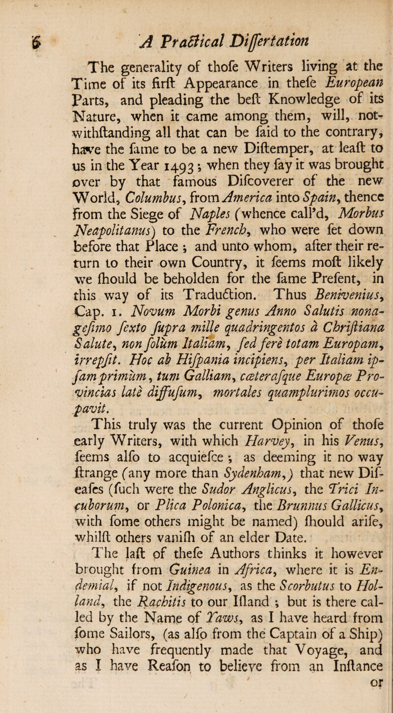 The generality of thofe Writers living at the Time of its firft Appearance in thefe European Parts, and pleading the bell Knowledge of its Nature, when it came among them, will, not- withftanding all that can be faid to the contrary, have the fame to be a new Diftemper, at leaft to us in the Year 1493; when they fay it was brought over by that famous Difcoverer of the new World, Columbus, from America into Spain, thence From the Siege of Naples (whence call’d. Morbus Neapolitans) to the French, who were fet down before that Place ; and unto whom, after their re¬ turn to their own Country, it feems moft likely we fhould be beholden for the fame Prefent, in this way of its Tradudtion. Thus Benivenius, Cap. 1. Novum Morbi genus Anno Salutis nona- gefimo fexto fupra mille quadringentos a Chriftiana Salute, non folum Italiam, fed fere tot am Europam, irrepfit. Hoc ab Hifpania incipiens, per Italiam ip- famprimum, turn Galliam, cceterafque Europe Pro- vincias late diffufum, mortales quamplurimos occu- pavit. This truly was the current Opinion of thofe early Writers, with which Harvey, in his Venus, feems alfo to acquiefce *, as deeming it no way ftrange (any more than Sydenham,) that new Dif- eafcs (fuch were the Sudor Anglicus, the Trici In- cuborum, or Plica Polonica, the Brunnus Gallicus, with fome others might be named) fhould arife, whilft others vanifh of an elder Date. The laft of thefe Authors thinks it however brought from Guinea in Africa, where it is En- demial, if not Indigenous, as the Scorbutus to Hol¬ land, the Rachitis to our Ifland ; but is there cal¬ led by the Name of Taws, as I have heard from fome Sailors, (as alfo from the Captain of a Ship) who have frequently made that Voyage, and as I have Reafon to believe from an Inflance or