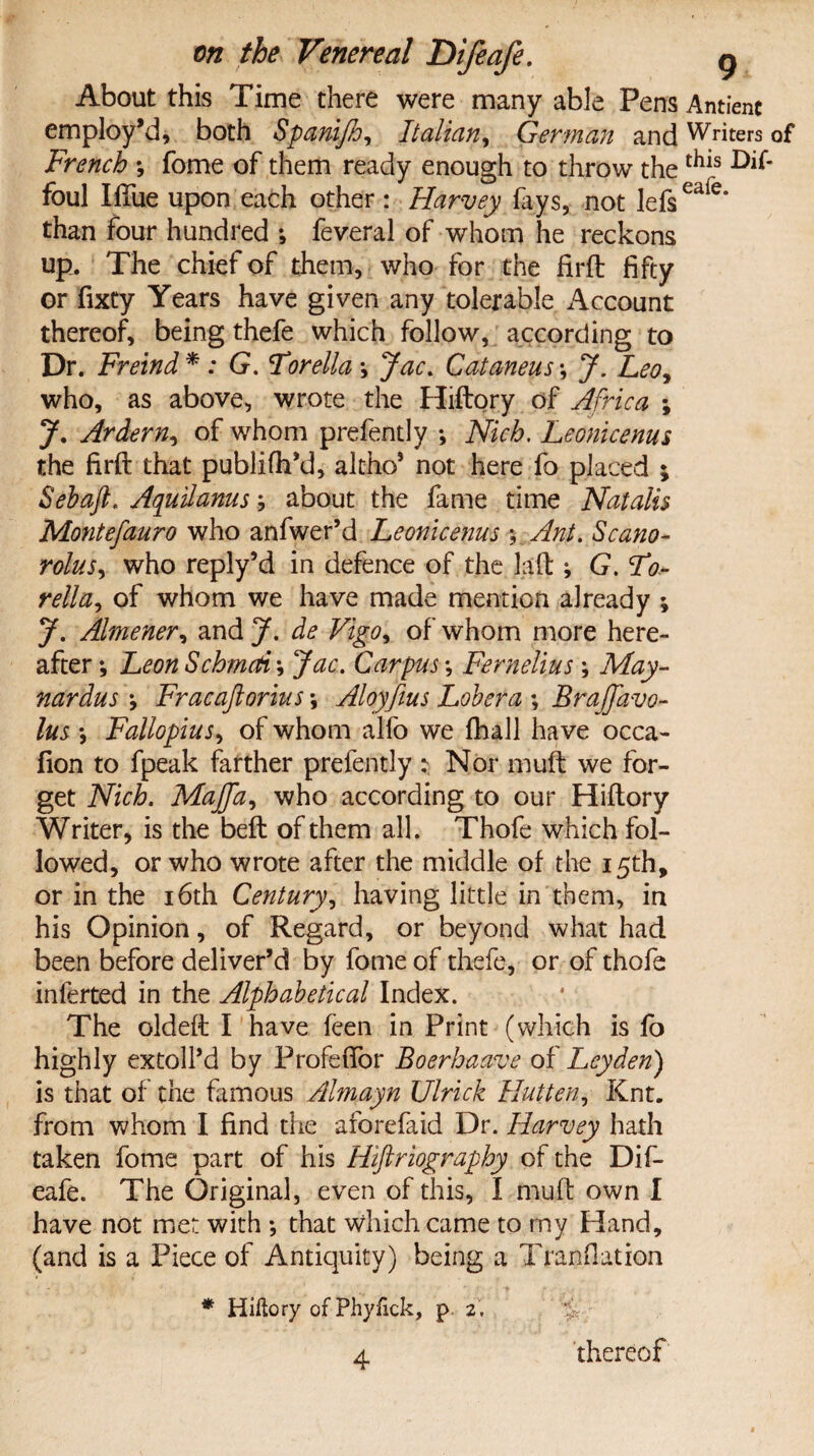 About this Time there were many able Pens Antienc employ’d, both Spani/h, Italian, German and Writers of French ; fome of them ready enough to throw the ^1S foul Iflue upon each other : Harvey fays, not lefseaie* than four hundred •, feveral of whom he reckons up. The chief of them, who for the firft fifty or fixty Years have given any tolerable Account thereof, being thefe which follow, according to Dr. Freind* : G. For ell a •, Jac. Cataneus •, J. Leo, who, as above, wrote the Hiftory of Africa ; J. Ardern, of whom prefently •, Nich. Leonicenus the firft that publifh’d, altho* not here fo placed ; Sebaft. Aquilanus; about the fame time Natalis Montefauro who anfwer’d Leonicenus Ant. Scano- rolus, who reply’d in defence of the Jaft ; G.Fo- rella, of whom we have made mention already ; J. Almener, and J. de Vigo, of whom more here¬ after •, Leon SchmcA\ Jac. Carpus *, Femelius; May- nardus \ Frac aft onus \ Aloyfius Lobera ; BraJJavo- lus •, Fallopius, of whom alfo we fhall have occa- fion to fpeak farther prefently : Nor muft we for¬ get Nich. Majfta, who according to our Hiftory Writer, is the beft of them all. Thofe which fol¬ lowed, or who wrote after the middle of the 15th, or in the 16th Century, having little in them, in his Opinion, of Regard, or beyond what had been before deliver’d by fome of thefe, or of thofe inferted in the Alphabetical Index. The oldeft I have feen in Print (which is fo highly extoll’d by Frofeftor Boerhaave of Leyden) is that of the famous Almayn Ulrick Hutten, Knt. from whom I find the aforefaid Dr. Harvey hath taken fome part of his Hiftriography of the Dif¬ eafe. The Original, even of this, I muft own I have not met with •, that which came to rny Hand, (and is a Piece of Antiquity) being a Tranflation * Hiftory of Phyfick, p 2. % 4 thereof