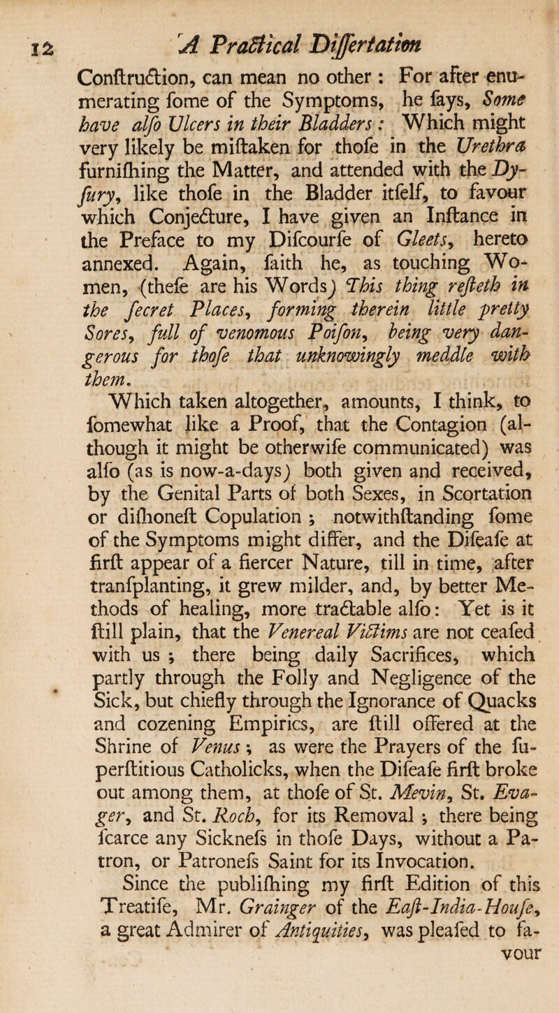 Conftru&ion, can mean no other: For after enu¬ merating fome of the Symptoms, he fays. Some have alfo JJlcers in their Bladders : Which might very likely be miftaken for thofe in the Urethra furnifhing the Matter, and attended with the Dy- fury, like thofe in the Bladder itfelf, to favour which Conjecture, I have given an Inftance in the Preface to my Difcourfe of Gleets, hereto annexed. Again, faith he, as touching Wo¬ men, (thefe are his WordsJ This thing refieth in the fecret Places, forming therein little pretty Sores, full of venomous Poifon, being very dan¬ gerous for thofe that unknowingly meddle with them. Which taken altogether, amounts, I think, to fomewhat like a Proof, that the Contagion (al¬ though it might be otherwife communicated) was alfo (as is now-a-days) both given and received, by the Genital Parts of both Sexes, in Scortation or difhoneft Copulation ; notwithftanding fome of the Symptoms might differ, and the Difeafe at firft appear of a fiercer Nature, till in time, after tranfplanting, it grew milder, and, by better Me¬ thods of healing, more tradbable alfo: Yet is it ftill plain, that the Venereal Victims are not ceafed with us *, there being daily Sacrifices, which partly through the Folly and Negligence of the Sick, but chiefly through the Ignorance of Quacks and cozening Empirics, are ftill offered at the Shrine of Venus ; as were the Prayers of the fu- perftitious Catholicks, when the Difeafe firft broke out among them, at thofe of St. Meviny St. Eva- ger, and St. Roch, for its Removal ; there being fcarce any Sicknefs in thofe Days, without a Pa¬ tron, or Patronefs Saint for its Invocation. Since the publifhing my firft Edition of this Treatife, Mr. Grainger of the Eaft-India-Houfe^ a great Admirer of Antiquities, was pleafed to fa¬ vour