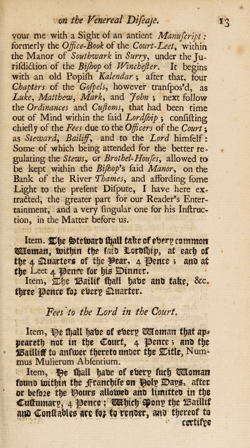 vour me with a Sight of an antient Manufcript: formerly the Office-Book of the Court-Leet, within the Manor of Southwark in Surry, under the Ju- rifdiCtion of the Bijhop of JVinchefter. It begins with an old Popifh Kalendar; after that, four Chapters of the Gofpels, however tranfpos’d, as Luke, Matthew, Mark, and John *, next follow the Ordinances and Cuftoms, that had been time out of Mind within the faid Lordjhip ; confiding chiefly of the Fees due to the Officers of the Court; as Steward, Bailiffs and to the Lord himfelf: Some of which being attended for the better re¬ gulating the Stews, or Brothel-Houfes, allowed to be kept within the Bijhop’s faid Manor, on the Bank of the River Thames, and affording fome Light to the prefent Difpute, I have here ex¬ tracted, the greater part for our Reader’s Enter¬ tainment, and a very Angular one for his Inftruc- rion, in the Matter before us. Item. jElje £>tefomrd fyall fake of eder^ common Woman, toittnn ffjo fatd IlordCbtp, af eac£ of tlje 4 Quarters of ffje ^ear, 4 pence * ana af tjje Leet 4 pent* for t)ts 2Dtnner* Item, scje IBatltf fljall kade and fake, &c. tljree pence fo^ eder^ Quarter* Fees to the Lord in the Court. Item, flSjali Ijadc of ederp Woman fljat ap* pearetlj not tn ttje Court, 4 prnce; and tije 515aiUtif to anfuoer thereto under tfje SCitle, Num- mus Mulierum Abfentium. Item, ftaii tjade of ederp fucfj Woman found fotttjtn tfje jFtancfjtfe on ^olp 2E>ap$, after or before fyz I§ours allofoed and Umttted tn tlje Cuffumatp, 4 pence: Wtncf) $Pons ffje H5aiiltf and Conltadlefr are fo? fa render, and thereof to certify