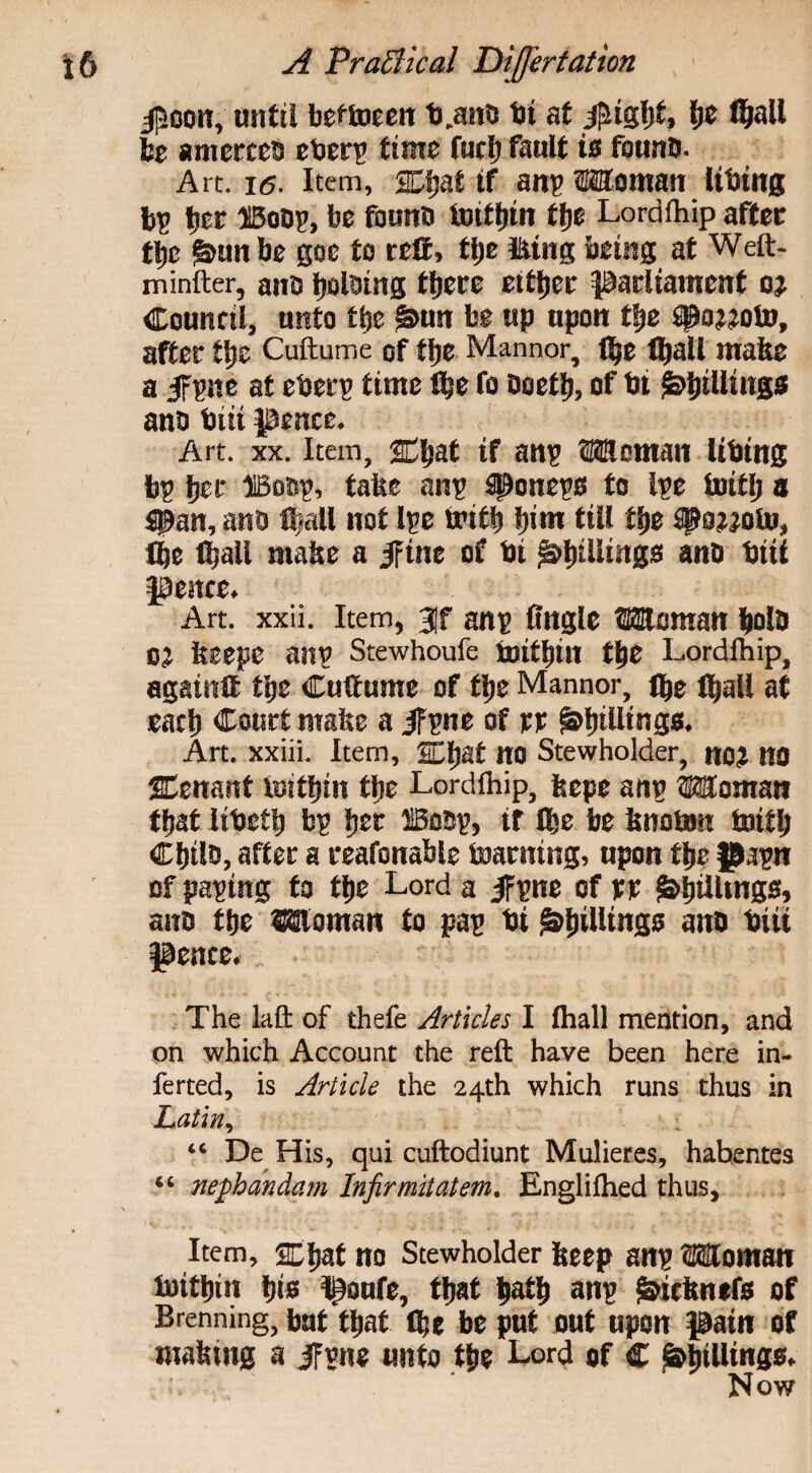 $oon, until beflueen ft .and hi at j£igfft> lie fijall be amerces efter? time furl) fault is found. Art. i6. Item, JEfjaf if an? Woman lifting b? her HBoo?, be found tnitljin tfjc Lordfhip after tfte §>un be goe to reft, tfte Using being at Weft- minfter, and bolding there either parliament oj Council, unto the ^un be up upon the spojjoto, after the Cuftume of the Mannor, the (ball mafte a 5f?ne at efter? time She fo doeth, of fti Shillings and ftiii pence. Art. xx. Item, Chat if an? Woman lifting b? her IBod?, false an? $pone?s to l?e toitlj a Span, and tball not l?e with him till the #OMOto, the (hall mafte a jfine of fti Shillings and ftiii pence. Art. xxii. Item, 3)f an? Angle Woman hold CJ fteepe an? Stewhoufe ftjithill the Lordlhip, againtt the Cuftume of the Mannor, the tball at each Court mafte a 5F?ne of n Shillings. Art. xxiii. Item, SEhat no Stewholder, no? no %enmt toitbin the Lordlhip, ftepe an? Woman tbat liftetb b? her ffiod?, if the be ftnoftm toitb Child, after a reafonable teaming, upon the J>a?n of pa?tng to the Lord a jF?ne of rr Shillings, and the Woman to pa? fti Shillings and ftiii pence. The laft of thefe Articles I fhall mention, and on which Account the reft have been here in- ferted, is Article the 24th which runs thus in Latin, “ De His, qui cuftodiunt Mulieres, hahentes “ nephandam Infirmitatem. Englilhed thus. Item, scbat no Stewholder fteep an? Woman lnithin hie poufe, that hath an? &icftnefs of Brenning, but that the be put out upon pain of mafting a jfvne unto the Lord of C Shillings. Now