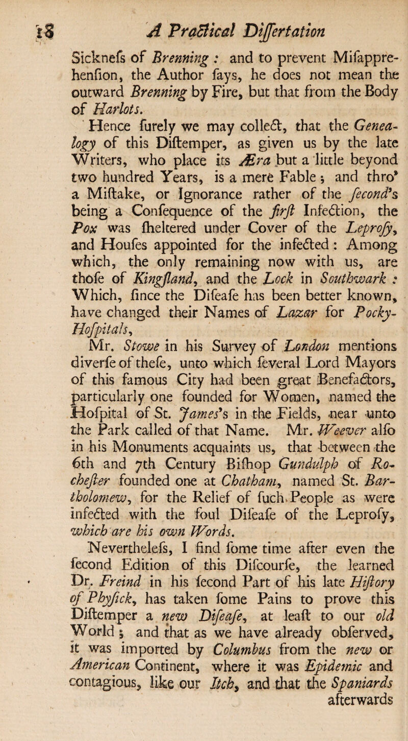 Sicknefs of Brenning : and to prevent Mifappre- henfion, the Author fays, he does not mean the outward Brenning by Fire, but that from the Body of Harlots. H ence furely we may colleCt, that the Genea¬ logy of this Diftemper, as given us by the late Writers, who place its Mr a but a little beyond two hundred Years, is a mere Fable ; and thro* a Miftake, or Ignorance rather of the fecond* $ being a Confequence of the firft Infection, the Pox was fheltered under Cover of the Leprofy, and Houfes appointed for the infeCted: Among which, the only remaining now with us, are thofe of KingJlandj and the Lock in Southwark : Which, fince the Difeafe has been better known, have changed their Names of Lazar for Pocky- Hof pit ah, Mr. Stowe in his Survey of London mentions diverfe of thefe, unto which feveral Lord Mayors of this famous City had been great Benefactors, particularly one founded for Women, named the Hofpital of St. James*s in the Fields, near unto the Park called of that Name. Mr. Weever alfo in his Monuments acquaints us, that between the 6th and yth Century Biflhop Gundulph of Ro- chejter founded one at Chatham, named St. Bar- tholomewy for the Relief of fuch,People as were infeCted with the foul Difeafe of the Leprofy, which are his own Words. Nevertheless, 1 find fome time after even the fecond Edition of this Difcourfe, the learned Dr. Freind in his fecond Part of his late Hiftory of Phyfickj has taken fome Pains to prove this Diftemper a new Difeafe, at lead: to our old World i and that as we have already obferved, it was imported by Columbus from the new or American Continent, where it was Epidemic and contagious, like our Itcb9 and that the Spaniards afterwards