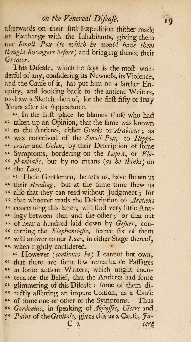 afterwards on their firft Expedition thither made an Exchange with the Inhabitants, giving them our Small Pox (to which he would have them thought Strangers before) and bringing thence their Greater. This Difeafe, which he fays is the moft won¬ derful of any, confidering its Newnefs, its Violence* and the Caufe of it, has put him on a farther En¬ quiry, and looking back to the antient Writers, to draw a Sketch thereof, for the firft fifty or fixty Years after its Appearance. “ In the firft place he blames thofe who had <c taken up an Opinion, that the fame was known <c to the Antients, either Greeks or Arabians; as “ was conceived of the Small-Pox, to Hippo- crates and Galen, by their Defcription of fome “ Symptoms, bordering on the Lepra, or Ele- 6C phantiafis, but by no means (as he thinks) on the Lues. cc Thefe Gentlemen, he tells us, have fhewnus “ their Reading, but at the fame time fhew us alfo that they can read without Judgment; for that whoever reads the Defcription of Aretceus cc concerning this latter, will find very little Ana- “ logy between that and the other ; or that out cc of near a hundred laid down by Gefner, con- cerning the Elephantiafis, fcarce fix of them cc will anfwer to our Lues, in either Stage thereof, when rightly confidered. “ However (continues he) I cannot but own, iC that there are fome few remarkable Paffages “ in fome antient Writers, which might coun- cc tenance the Belief, that the Antients had fome <c glimmering of this Difeafe ; fome of them di- cc redtly aliening an impure Coition, as a Caufe <c of fome one or other of the Symptoms. Thus Gordonius, in fpeaking of Abfcejfes, Ulcers and Pains of the Genitals, gives this as a Caufe, Ja~ C 2 an