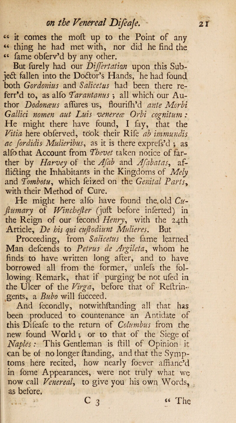 44 it comes the moft up to the Point of any 44 thing he had met with, nor did he find the 44 fame obferv’d by any other. But furely had our Dijjertation upon this Sub¬ ject fallen into the Do&or’s Hands, he had found both Gordonius and Salicetus had been there re- ferr’d to, as alfo Larantanus; all which our Au¬ thor Dodonaus allures us, flourifh’d ante Morbi Gallici nomen aut Luis venerece Orbi cognitum: He might there have found, I fay, that the Vitia here obferved, took their Rife ab immundis ac fordidis Mulieribus, as it is there exprefs’d ; as alfo that Account from Lhevet taken notice of far¬ ther by Harvey of the Afab and Afabatas, af¬ fixing the Inhabitants in the Kingdoms of Mely and Lombotu, which feized on the Genital Parts, with their Method of Cure. He might here alfo have found the, old Cu- ftumary of Winchefter (juft before inferred) in the Reign of our fecond Henry, with the 24th Article, De his qui cuftodiunt Mulieres. But Proceeding, from Salicetus the fame learned Man defcends to Petrus de Argileta, whom he finds to have written long after, and to have borrowed all from the former, unlefs the fol¬ lowing Remark, that if purging be not ufed in the Ulcer of the Virga, before that of Reft tin- gents, a Bubo will fucceed. And fecondly, notwithftanding all that has been produced to countenance an Antidate of this Difeafe to the return of Columbus from the new found World ; or to that of the Siege of Naples: This Gentleman is ftill of Opinion it can be of no longer (landing, and that the Symp¬ toms here recited, how nearly foever affianc’d in fome Appearances, were not truly what we now call Venereal, to give you his own Words, as before. - ■ C 3 44 The