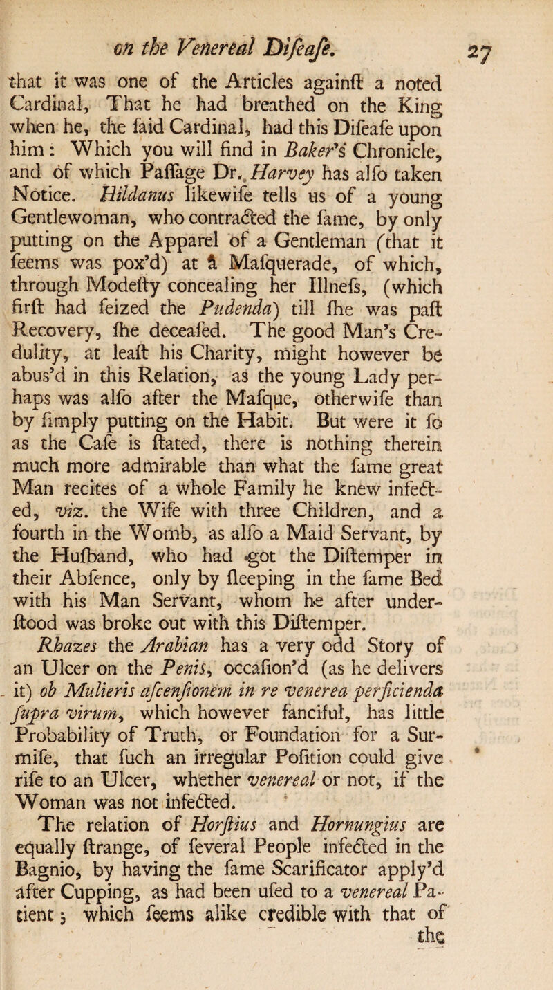 that it was one of the Articles againft a noted Cardinal, That he had breathed on the King when he, the faid Cardinal, had this Difeafe upon him : Which you will find in jBaker's Chronicle, and of which Paflage Vr,. Harvey has alfo taken Notice. Hildanus likewife tells us of a young Gentlewoman, who contradfed the fame, by only putting on the Apparel of a Gentleman (that it feems was pox’d) at & Mafquerade, of which, through Modefty concealing her Illnefs, (which firft had feized the Pudenda) till ihe was paft Recovery, fhe deceafed. The good Man’s Cre¬ dulity, at leaft his Charity, might however be abus’d in this Relation, as the young Lady per¬ haps was alfo after the Mafque, otherwife than by fimply putting on the Habit. But were it fo as the Cafe is ftated, there is nothing therein much more admirable than what the fame great Man recites of a whole Family he knew infedt- ed, viz. the Wife with three Children, and a fourth in the Womb, as alfo a Maid Servant, by the Hufband, who had got the Diftemper in their Abfence, only by fleeping in the fame Bed with his Man Servant, whom he after under- flood was broke out with this Diftemper. Rhazes the Arabian has a very odd Story of an Ulcer on the Penis, occafion’d (as he delivers it) ob Mulieris afcenftonem in re venerea perficienda fupra virum, which however fanciful, has little Probability of Truth, or Foundation for a Sur- mife, that fuch an irregular Pofition could give rife to an Ulcer, whether venereal ox not, if the Woman was not infedted. The relation of Horftius and Hornungius are equally ftrange, of feveral People infedted in the Bagnio, by having the fame Scarificator apply’d after Cupping, as had been ufed to a venereal Pa¬ tient j which feems alike credible with that of the