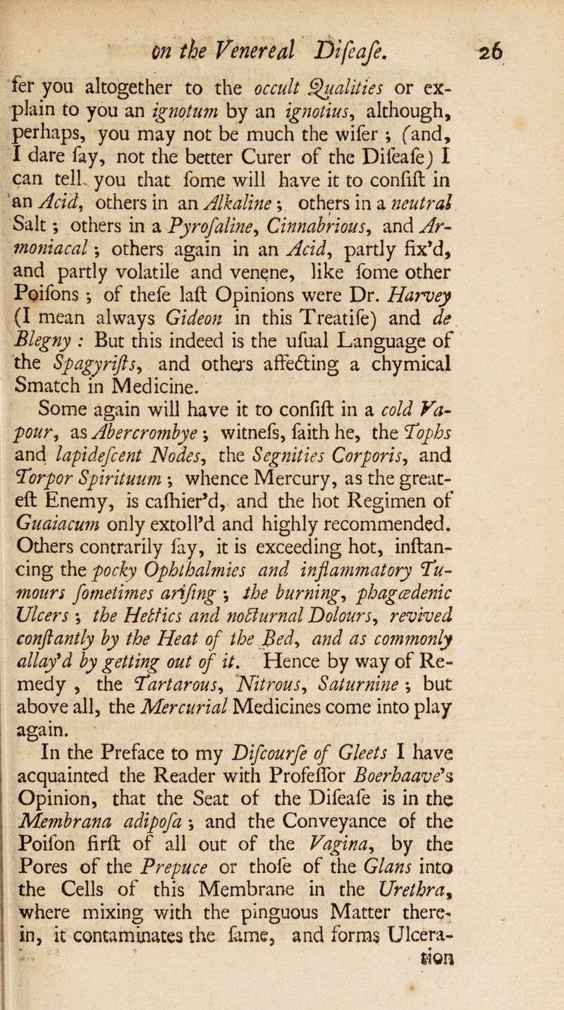 ter you altogether to the occult Qualities or ex¬ plain to you an ignotum by an ignotius, although, perhaps, you may not be much the wifer , (and, I dare fay, not the better Curer of the Difeafe) I can telh you that fome will have it to confift in an Acid, others in an Alkaline; others in a neutral Salt; others in a Pyrofaline, Cinnabrious, and Ar- moniacal *, others again in an Acid, partly fix’d, and partly volatile and venene, like fome other Ppifons j of thefe laft Opinions were Dr. Harvey (I mean always Gideon in this Treatife) and de Blegny : But this indeed is the ufual Language of the Spagyrifts, and others affedting a chymical Smatch in Medicine. Some again will have it to confift in a cold Va¬ pour, as Abercrombye \ witnefs, faith he, thzTophs and lapidefcent Nodes, the Segnities Corporis, and Torpor Spirituum \ whence Mercury, as the great- eft Enemy, is cafhier’d, and the hot Regimen of Guaiacum only extoll’d and highly recommended. Others contrarily fay, it is exceeding hot, inftan- cing the pocky Ophlhalmies and inflammatory Tu¬ mours fometimes arifing *, the burning, phagcedenic Ulcers ; the Hetties and no diurnal Dolours, revived conftantly by the Heat of the Bed, and as commonly allay9d by getting out of it. Hence by way of Re¬ medy , the Tartarous, Nitrous, Saturnine *, but above all, the Mercurial Medicines come into play again. In the Preface to my Difcourfe of Gleets I have acquainted the Reader with Profeflor Boerhaave's Opinion, that the Seat of the Difeafe is in the Membrana adipofa \ and the Conveyance of the Poifon firft of all out of the Vagina, by the Pores of the Prepuce or thole of the Gians into the Cells of this Membrane in the Urethra, where mixing with the pinguous Matter there¬ in, it contaminates the fame, and forms Ulcera¬ tion