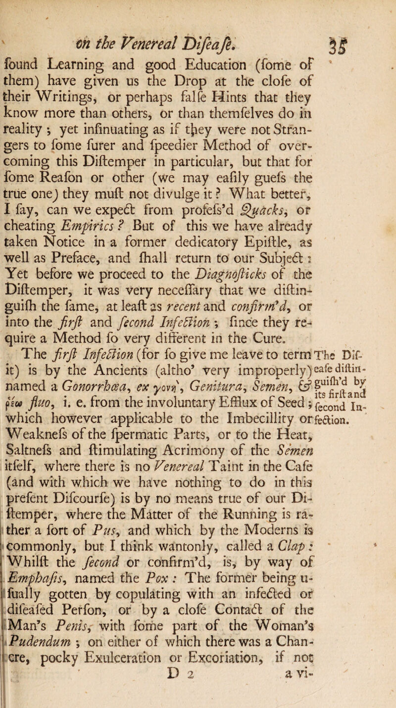 found Learning and good Education (fome of them) have given us the Drop at the clofe of their Writings, or perhaps falfe Hints that they know more than others, or than themfelves do in reality •, yet infinuating as if tjiey were not Stran¬ gers to fome furer and fpeedier Method of over¬ coming this Diftemper in particular, but that for fome Reafon or other (we may eafily guefs the true one) they muft not divulge it ? What better, I fay, can we expedt from profefs’d Quacks, or cheating Empirics ? But of this we have already taken Notice in a former dedicatory Epiftle, as well as Preface, and fhall return to our Subject: Yet before we proceed to the Diagnofticks of the Diftemper, it was very necefiary that we diftm- guifh the fame, at leaft as recent and confirm'd, or into the Jirft and fecond Infection ; fince they re¬ quire a Method fo very different in the Cure. The jirft Infection (for fo give me leave to term The Dif- it) is by the Ancients (altho’ very improperly) safe diftin- named a Gonorrhoea, ex yovjf, Genitura, Semen, p£«i fluo, i. e. from the involuntary Efflux of Seed *fec0nd\a- which however applicable to the Imbecillity orfe&ion. Weaknefs of the fpermatic Parts, or to the Heat, Saltnefs and ftimulating Acrimony of the Semen itfelf, where there is no Venereal Taint in the Cafe (and with which we have nothing to do in this prefent Difcourfe) is by no means true of our Di¬ ftemper, where the Matter of the Running is ra¬ ther a fort of Pus, and which by the Moderns is Commonly, but I think wantonly, called a Clap; Whilft the fecond or confirm’d, is, by way of Emphafis, named the Pox : The former being u- fually gotten by copulating with an infe&ed or dileafed Perfon, or by a clofe Contact of the IlMan’s Penis, with fome part of the Woman’s Pudendum \ on either of which there was a Chan¬ cre, pocky Exulceration or Excoriation, if not D 2 a vi~ !