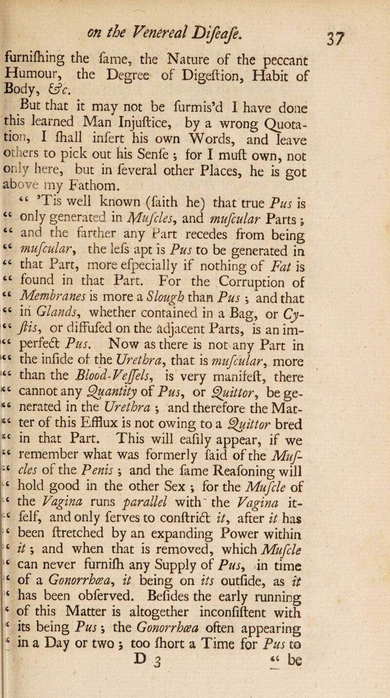 furnifhing the fame, the Nature of the peccant Humour, the Degree of Digeftion, Habit of Body, &c. But that it may not be furmis’d I have done this learned Man Injuftice, by a wrong Quota¬ tion, I fhall infert his own Words, and leave others to pick out his Senfe ; for I mu ft own, not only here, but in feveral other Places, he is got above my Fathom. “ 5Tis well known (faith he) that true Pus is <c only generated in Mufcle s, and mufcular Parts; “ and the farther any Part recedes from being cc mufcular, the lefs apt is Pus to be generated in “ that Part, more efpecially if nothing of Fat is “ found in that Part. For the Corruption of “ Membranes is more a Slough than Pus ; and that 46 in Glands, whether contained in a Bag, or Cj- 14 c ftis, or diffufed on the adjacent Parts, is an im- 164 perfect Pus. Now as there is not any Part in 146 the infide of the Urethra, that is mufcular, more 144 than the Blood-Vejfels^ is very manifeft, there *4 cannot any Quantity of Pus, or Quittor^ bege- *4 nerated in the Urethra ; and therefore the Mat- 44 ter of this Efflux is not owing to a 9}uittor bred 44 in that Part. This will eafily appear, if we j6C remember what was formerly faid of the Muf- ;4 cles of the Penis *, and the fame Reafoning will 4 hold good in the other Sex ; for the Mufcle of 4 the Vagina runs parallel with' the Vagina it- |4 felf, and only fervesto conftrid zV, after it has 4 been ftretched by an expanding Power within 4 it *, and when that is removed, which Mufcle 4 can never furnifh any Supply of Pus, in time 4 of a Gonorrhoea, it being on its outfide, as it 4 has been obferved. Befides the early running 4 of this Matter is altogether inconfiftent with 5 its being Pus \ the Gonorrhoea often appearing 6 in a Day or two j too fhort a Time for Pus to D 3 44 be