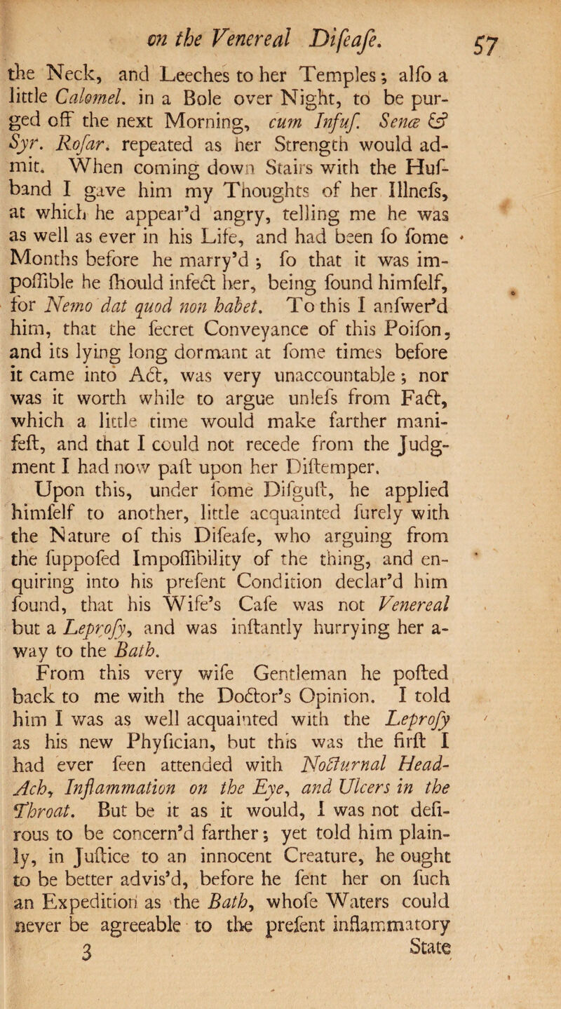 the Neck, and Leeches to her Temples; alfo a little Calomel, in a Bole over Night, to be pur¬ ged off the next Morning, cum Infuf. Sence & Syr. Rofar. repeated as her Strength would ad¬ mit. When coming down Stairs with the Huf- band I gave him my Thoughts of her Illnefs, at which he appear’d angry, telling me he was as well as ever in his Life, and had been fo fome ♦ Months before he marry’d *, fo that it was im- poffible he fhould infect her, being found himfelf, for Nemo dat quod non habet. To this I anfwer’d him, that the fecret Conveyance of this Poifon. and its lying long dormant at fome times before it came into Aht, was very unaccountable; nor was it worth while to argue unlefs from Fa6t, which a little time would make farther mani- feft, and that I could not recede from the Judg¬ ment I had now paft upon her Diftemper. Upon this, under fome Difguft, he applied himfelf to another, little acquainted furely with the Nature of this Difeafe, who arguing from the fuppofed Impofiibility of the thing, and en¬ quiring into his prefent Condition declar’d him found, that his Wife’s Cafe was not Venereal but a Leprofy, and was inftantly hurrying her a- way to the Bath. From this very wife Gentleman he pofted back to me with the Dodlor’s Opinion. I told him I was as well acquainted with the Leprofy as his new Phyfician, but this was the Brft I had ever feen attended with Noflurnal Head- Achy Inflammation on the Eye, and Ulcers in the Lhroat. But be it as it would, I was not defi- rous to be concern’d farther; yet told him plain¬ ly, in Juftice to an innocent Creature, he ought to be better advis’d, before he fent her on fuch an Expedition as the Bath, whofe Waters could never be agreeable to the prefent inflammatory