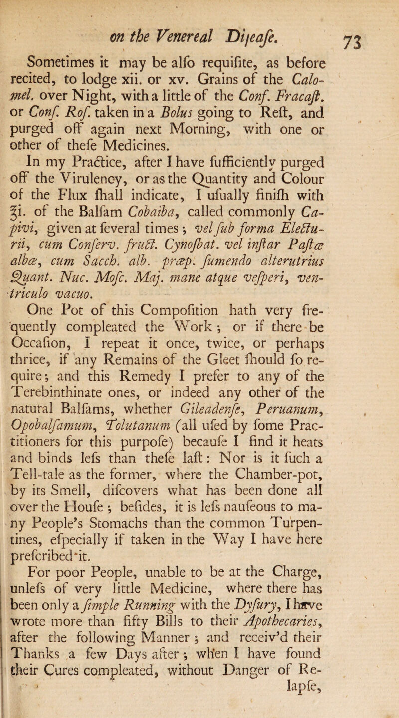 Sometimes it may be alfo requifite, as before recited, to lodge xii. or xv. Grains of the Calo¬ mel. over Night, with a little of the Conf. Fracaft. or Conf. Rof taken in a Bolus going to Reft, and purged off again next Morning, with one or other of thefe Medicines. In my Practice, after I have fufficientlv purged off the Virulency, or as the Quantity and Colour of the Flux fhall indicate, I ufually finifh with f\. of the Balfam Cobaiba, called commonly Ca- pivi, given at feveral times ; vel fub forma Eleblu- rii, cum Conferv. frubl. Cynofbat. vel inftar Pafta alba, cum Sacch. alb. prap. fumendo alterutrius Quant. Nuc. Mofc. Map. mane atque vefperi, ven- ■triculo vacuo. One Pot of this Compofition hath very fre¬ quently compleated the Work *, or if there be Occafion, I repeat it once, twice, or perhaps thrice, if any Remains of the Gleet fhould fo re¬ quire; and this Remedy I prefer to any of the Terebinthinate ones, or indeed any other of the natural Balfams, whether Gileadenfe, Peruanum, Opobalfamurn, Polutanum fall ufed by fome Prac¬ titioners for this purpofe) becauie I find it heats and binds lefs than thefe laft: Nor is it fuch a Tell-tale as the former, where the Chamber-pot, by its Smell, difcovers what has been done all over the Houfe ; befides, it is lefs naufeous to ma¬ ny People’s Stomachs than the common Turpen¬ tines, efpecially if taken in the Way I have here prefcribed'it. For poor People, unable to be at the Charge, unlefs of very little Medicine, where there has been only a fimple Running with the Dyfury, Ihicve wrote more than fifty Bills to their Apothecaries, after the following Manner ; and receiv’d their Thanks ,a few Days after *, when I have found their Cures compleated, without Danger of Re-