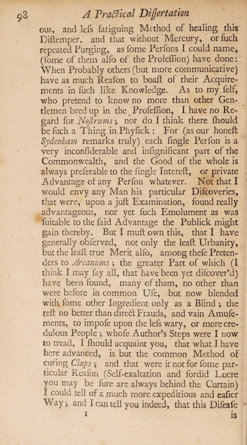 ous, and lefs fatiguing Method of healing this’ Diftemper, and that without Mercury, orfuch repeated Purging, as fome Perfons I could name, (feme of them alfo of the Profeffion) have done: When Probably others (but more communicative) have as much Reafon to boaft of their Acquire¬ ments in fuch like Knowledge. As to my felf, who pretend to know no more than other Gen¬ tlemen bred up in the Profeffion, I have no Re¬ gard for Noftrums; nor do I think there fhould be fuch a Thing in Phyfick : For (as our honeft Sydenham remarks truly) each fmgle Perfon is a very inconfiderable and infignificant part of the Commonwealth, and the Good of the whole is always preferable to the fingle Intereft, or private Advantage of any Perfon whatever. Not that I would envy any Man his particular Difcoveries, that were, upon a juft Examination, found really advantageous, nor yet fuch Emolument as was fuitable to the faid Advantage the Publick might gain thereby. But I muft own this, that I have generally obferved, not only the leaft Urbanity, but the leaft true Merit alfb, among thefe Preten¬ ders to Arc arums , the greater Part of which (I think I may fay all, that have been yet difcover’d) have been found, many of them, no other than were before in common Ufe, but now blended with fome other Ingredient only as a Blind ; the reft no better than direbt Frauds, and vain Amufe- ments, to impofe upon the lefs wary, or more cre¬ dulous People *, whofe Author’s Steps were I now to tread, I (hould acquaint you, that what I have here advanced, is but the common Method of curing Claps ; and that were it not for fome par¬ ticular Reafon (Self-exaltation and fordid Lucre you may be fure are always behind the Curtain) I could tell of a much more expeditious and eafier Way, and I can tell you indeed, that this Difeafe 1 is