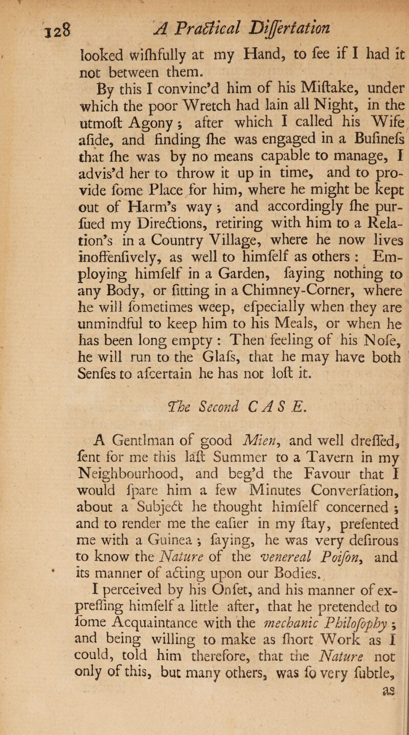 looked wifhfully at my Hand, to fee if I had it not between them. By this I convinc’d him of his Miftake, under which the poor Wretch had lain all Night, in the utmoft Agony; after which I called his Wife afide, and finding fhe was engaged in a Bufinefs that fhe was by no means capable to manage, I advis’d her to throw it up in time, and to pro¬ vide feme Place for him, where he might be kept out of Harm’s way ; and accordingly fhe pur- fued my Dire&ions, retiring with him to a Rela¬ tion’s in a Country Village, where he now lives inoffenfively, as well to himfelf as others : Em¬ ploying himfelf in a Garden, faying nothing to any Body, or fitting in a Chimney-Corner, where he will fometimes weep, efpecially when they are unmindful to keep him to his Meals, or when he has been long empty : Then feeling of his Nofe, he will run to the Glafs, that he may have both Senfes to afeertain he has not loft it. The Second CASE. A Gentlman of good Mien, and well drefied, fent for me this laft Summer to a Tavern in my Neighbourhood, and beg’d the Favour that I would fpare him a few Minutes Converfation, about a Subject he thought himfelf concerned ; and to render me the eafier in my ftay, prefented me with a Guinea *, faying, he was very defirous to know the Nature of the venereal Poifony and its manner of acting upon our Bodies. I perceived by his Onfet, and his manner of ex¬ prefling himfelf a little after, that he pretended to fome Acquaintance with the mechanic Philofophy ; and being willing to make as firort Work as I could, told him therefore, that the Nature not only of this, but many others, was fo very fubtle, as