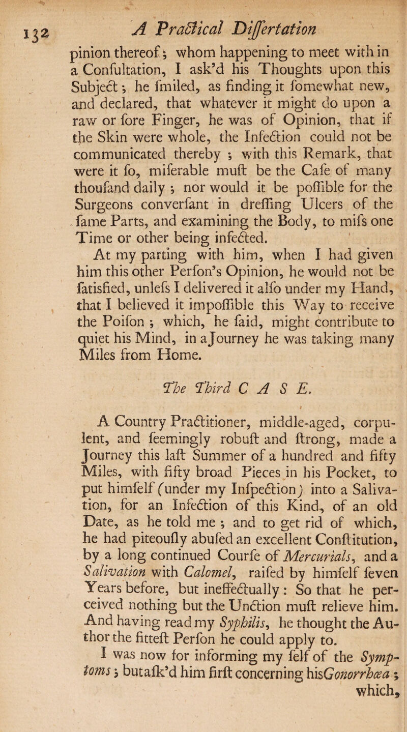 pinion thereof; whom happening to meet with in a Confutation, I ask’d his Thoughts upon this SubjeCt; he fmiled, as finding it fomewhat new, and declared, that whatever it might do upon a raw or fore Finger, he was of Opinion, that if the Skin were whole, the InfeCtion could not be communicated thereby ; with this Remark, that were it fo, miferable muft be the Cafe of many thoufand daily ; nor would it be poffible for the Surgeons converfant in drefting Ulcers of the fame Parts, and examining the Body, to mils one Time or other being infeCted. At my parting with him, when I had given him this other Perfon’s Opinion, he would not be fatisfied, unlefs I delivered it alfo under my Pland, that I believed it impoffible this Way to receive the Poifon ; which, he faid, might contribute to quiet his Mind, in a Journey he was taking many Miles from Home. The Tird CASE. # A Country Practitioner, middle-aged, corpu¬ lent, and feemingly robuft and ftrong, made a Journey this laft Summer of a hundred and fifty Miles, with fifty broad Pieces in his Pocket, to put himfelf funder my InfpeCtion) into a Saliva¬ tion, for an Infection of this Kind, of an old Date, as he told me ; and to get rid of which, he had piteoufiy abufedan excellent Conftitution, by a long continued Courfe of Mercurials, and a Salivation with Calomel, raifed by himfelf feven Years before, but ineffectually : So that he per¬ ceived nothing but the UnCtion muft relieve him. And having read my Syphilis, he thought the Au¬ thor the fitteft Perfon he could apply to. I was now for informing my felf of the Symp¬ toms ; butafk’d him firft concerning his Gonorrhoea ; which*